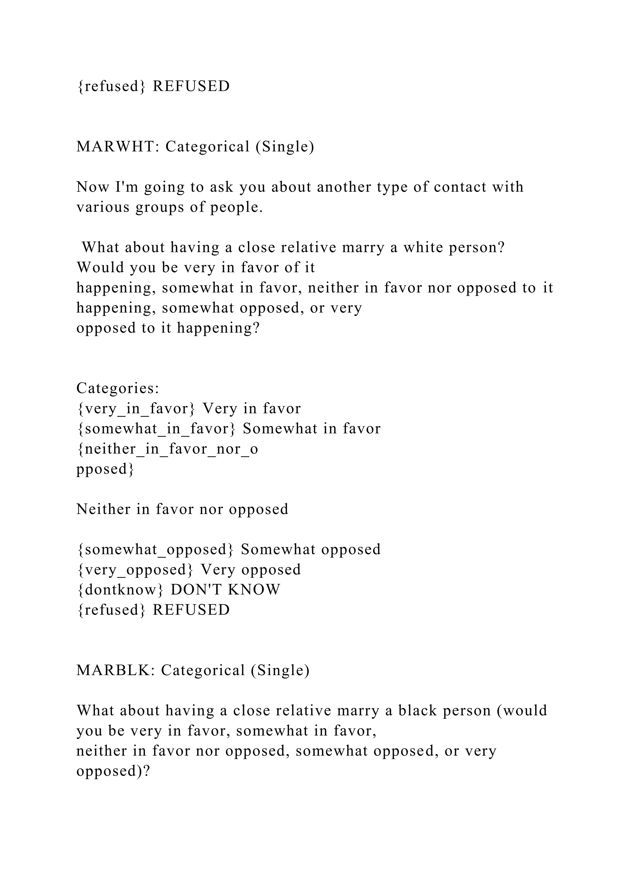 {refused} REFUSED
MARWHT: Categorical (Single)
Now I'm going to ask you about another type of contact with
various groups of people.
What about having a close relative marry a white person?
Would you be very in favor of it
happening, somewhat in favor, neither in favor nor opposed to it
happening, somewhat opposed, or very
opposed to it happening?
Categories:
{very_in_favor} Very in favor
{somewhat_in_favor} Somewhat in favor
{neither_in_favor_nor_o
pposed}
Neither in favor nor opposed
{somewhat_opposed} Somewhat opposed
{very_opposed} Very opposed
{dontknow} DON'T KNOW
{refused} REFUSED
MARBLK: Categorical (Single)
What about having a close relative marry a black person (would
you be very in favor, somewhat in favor,
neither in favor nor opposed, somewhat opposed, or very
opposed)?
 
