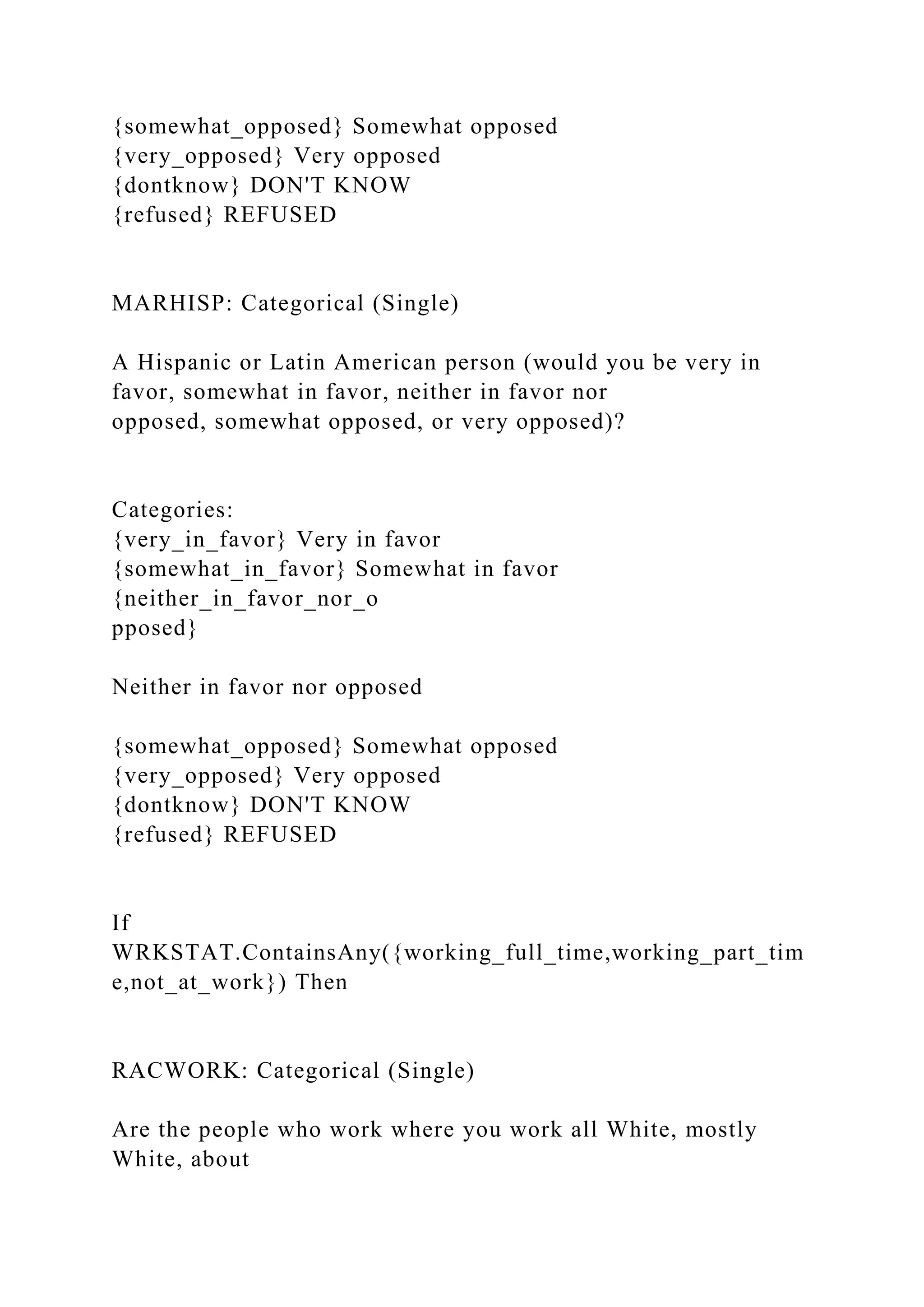 {somewhat_opposed} Somewhat opposed
{very_opposed} Very opposed
{dontknow} DON'T KNOW
{refused} REFUSED
MARHISP: Categorical (Single)
A Hispanic or Latin American person (would you be very in
favor, somewhat in favor, neither in favor nor
opposed, somewhat opposed, or very opposed)?
Categories:
{very_in_favor} Very in favor
{somewhat_in_favor} Somewhat in favor
{neither_in_favor_nor_o
pposed}
Neither in favor nor opposed
{somewhat_opposed} Somewhat opposed
{very_opposed} Very opposed
{dontknow} DON'T KNOW
{refused} REFUSED
If
WRKSTAT.ContainsAny({working_full_time,working_part_tim
e,not_at_work}) Then
RACWORK: Categorical (Single)
Are the people who work where you work all White, mostly
White, about
 