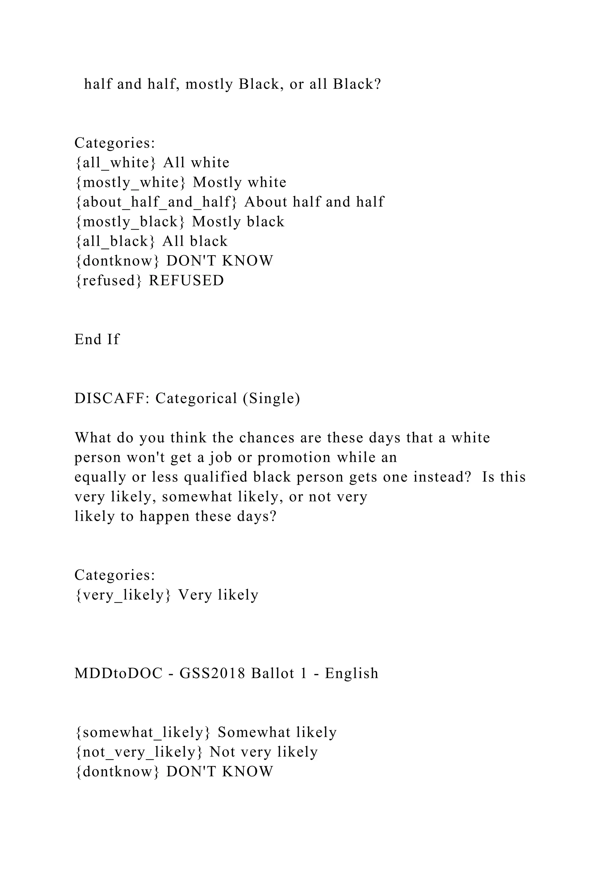 half and half, mostly Black, or all Black?
Categories:
{all_white} All white
{mostly_white} Mostly white
{about_half_and_half} About half and half
{mostly_black} Mostly black
{all_black} All black
{dontknow} DON'T KNOW
{refused} REFUSED
End If
DISCAFF: Categorical (Single)
What do you think the chances are these days that a white
person won't get a job or promotion while an
equally or less qualified black person gets one instead? Is this
very likely, somewhat likely, or not very
likely to happen these days?
Categories:
{very_likely} Very likely
MDDtoDOC - GSS2018 Ballot 1 - English
{somewhat_likely} Somewhat likely
{not_very_likely} Not very likely
{dontknow} DON'T KNOW
 