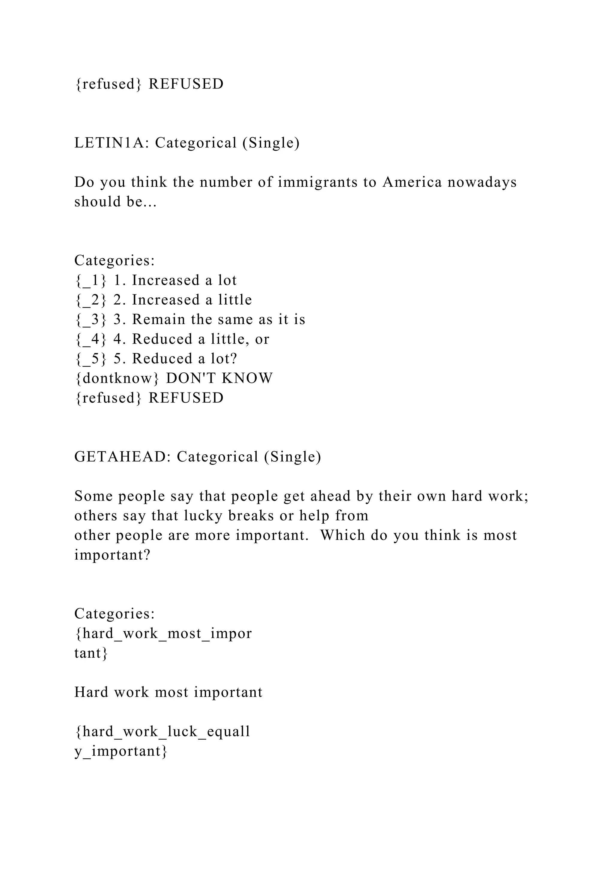 {refused} REFUSED
LETIN1A: Categorical (Single)
Do you think the number of immigrants to America nowadays
should be...
Categories:
{_1} 1. Increased a lot
{_2} 2. Increased a little
{_3} 3. Remain the same as it is
{_4} 4. Reduced a little, or
{_5} 5. Reduced a lot?
{dontknow} DON'T KNOW
{refused} REFUSED
GETAHEAD: Categorical (Single)
Some people say that people get ahead by their own hard work;
others say that lucky breaks or help from
other people are more important. Which do you think is most
important?
Categories:
{hard_work_most_impor
tant}
Hard work most important
{hard_work_luck_equall
y_important}
 
