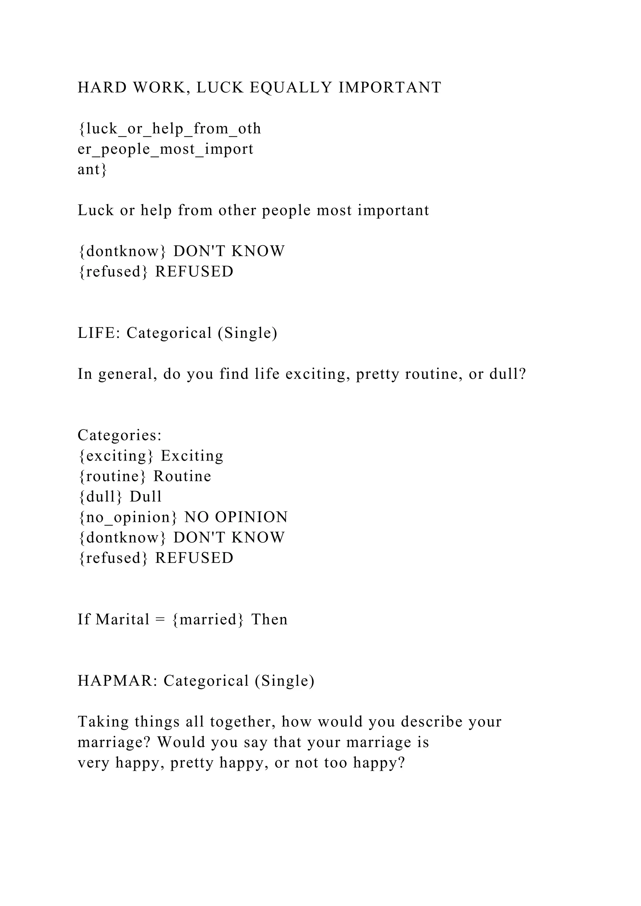 HARD WORK, LUCK EQUALLY IMPORTANT
{luck_or_help_from_oth
er_people_most_import
ant}
Luck or help from other people most important
{dontknow} DON'T KNOW
{refused} REFUSED
LIFE: Categorical (Single)
In general, do you find life exciting, pretty routine, or dull?
Categories:
{exciting} Exciting
{routine} Routine
{dull} Dull
{no_opinion} NO OPINION
{dontknow} DON'T KNOW
{refused} REFUSED
If Marital = {married} Then
HAPMAR: Categorical (Single)
Taking things all together, how would you describe your
marriage? Would you say that your marriage is
very happy, pretty happy, or not too happy?
 