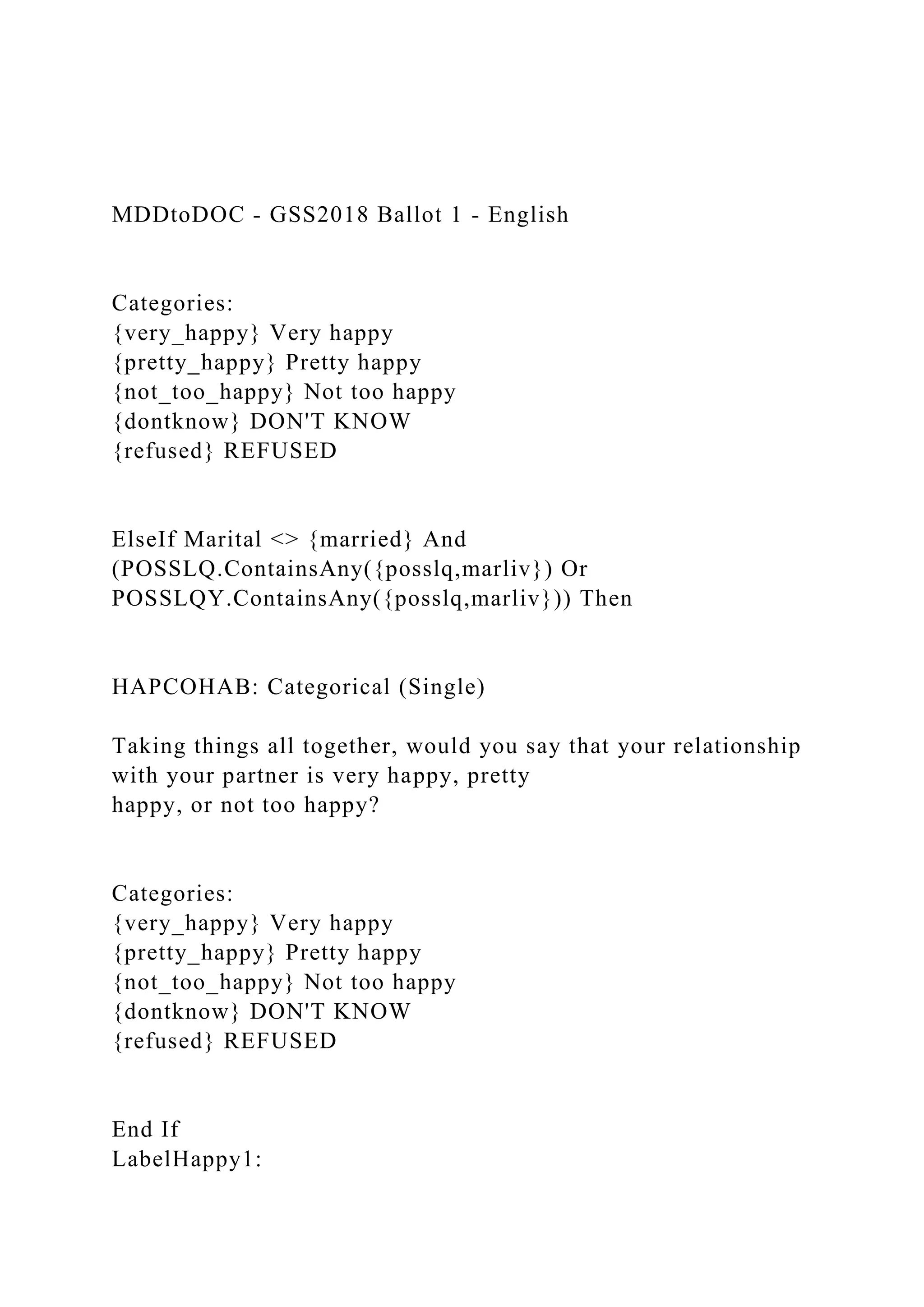 MDDtoDOC - GSS2018 Ballot 1 - English
Categories:
{very_happy} Very happy
{pretty_happy} Pretty happy
{not_too_happy} Not too happy
{dontknow} DON'T KNOW
{refused} REFUSED
ElseIf Marital <> {married} And
(POSSLQ.ContainsAny({posslq,marliv}) Or
POSSLQY.ContainsAny({posslq,marliv})) Then
HAPCOHAB: Categorical (Single)
Taking things all together, would you say that your relationship
with your partner is very happy, pretty
happy, or not too happy?
Categories:
{very_happy} Very happy
{pretty_happy} Pretty happy
{not_too_happy} Not too happy
{dontknow} DON'T KNOW
{refused} REFUSED
End If
LabelHappy1:
 