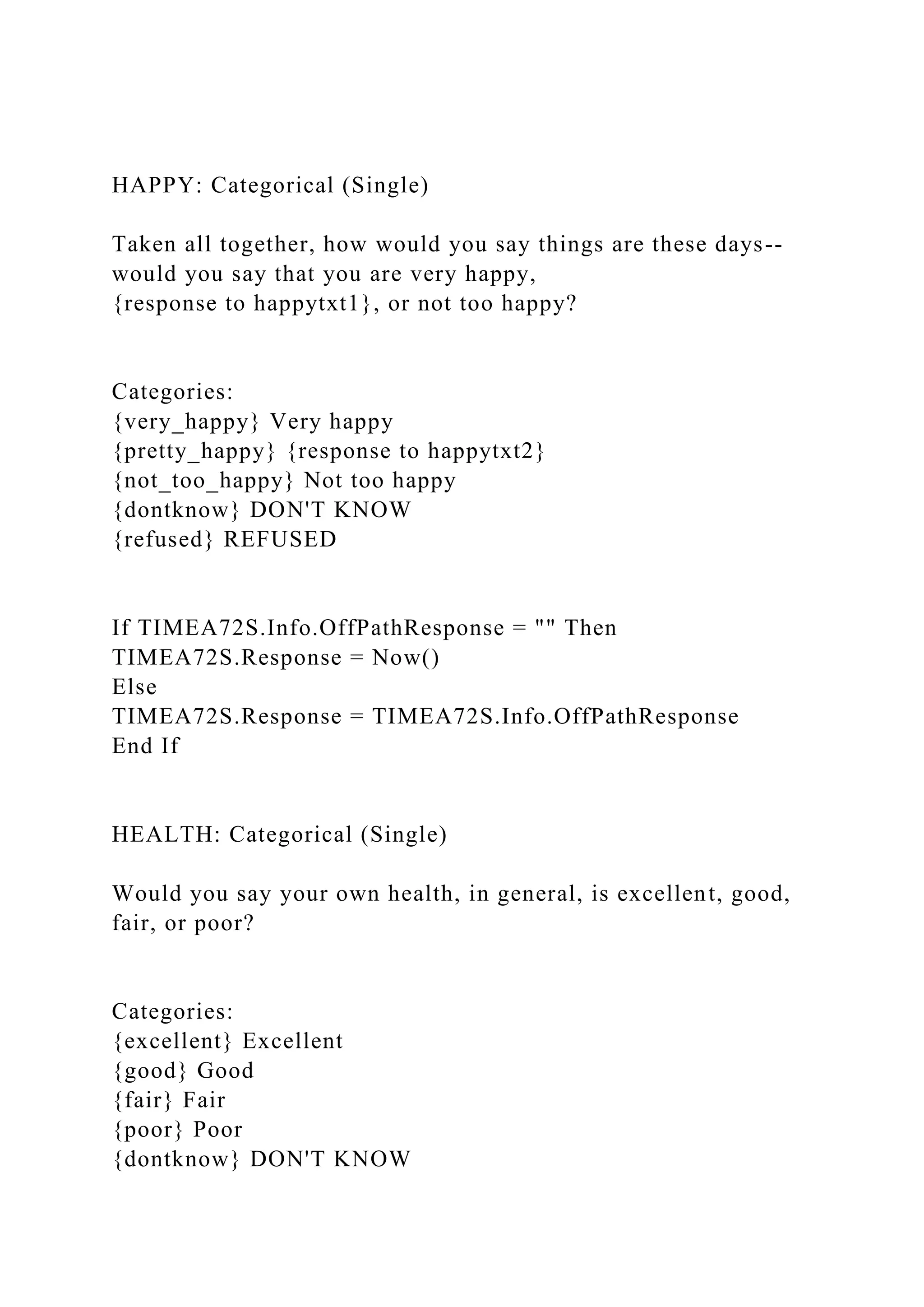 HAPPY: Categorical (Single)
Taken all together, how would you say things are these days--
would you say that you are very happy,
{response to happytxt1}, or not too happy?
Categories:
{very_happy} Very happy
{pretty_happy} {response to happytxt2}
{not_too_happy} Not too happy
{dontknow} DON'T KNOW
{refused} REFUSED
If TIMEA72S.Info.OffPathResponse = "" Then
TIMEA72S.Response = Now()
Else
TIMEA72S.Response = TIMEA72S.Info.OffPathResponse
End If
HEALTH: Categorical (Single)
Would you say your own health, in general, is excellent, good,
fair, or poor?
Categories:
{excellent} Excellent
{good} Good
{fair} Fair
{poor} Poor
{dontknow} DON'T KNOW
 