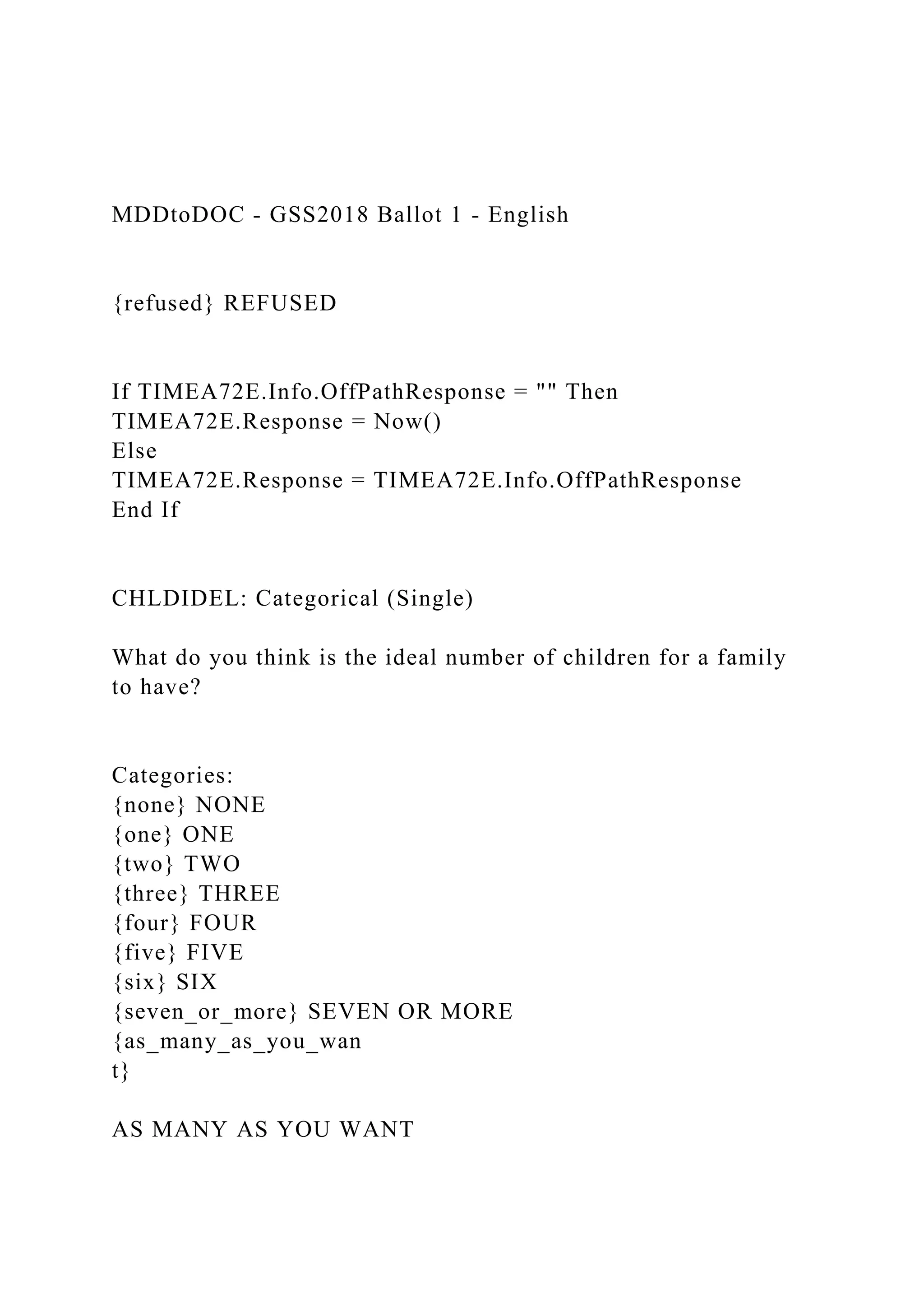 MDDtoDOC - GSS2018 Ballot 1 - English
{refused} REFUSED
If TIMEA72E.Info.OffPathResponse = "" Then
TIMEA72E.Response = Now()
Else
TIMEA72E.Response = TIMEA72E.Info.OffPathResponse
End If
CHLDIDEL: Categorical (Single)
What do you think is the ideal number of children for a family
to have?
Categories:
{none} NONE
{one} ONE
{two} TWO
{three} THREE
{four} FOUR
{five} FIVE
{six} SIX
{seven_or_more} SEVEN OR MORE
{as_many_as_you_wan
t}
AS MANY AS YOU WANT
 