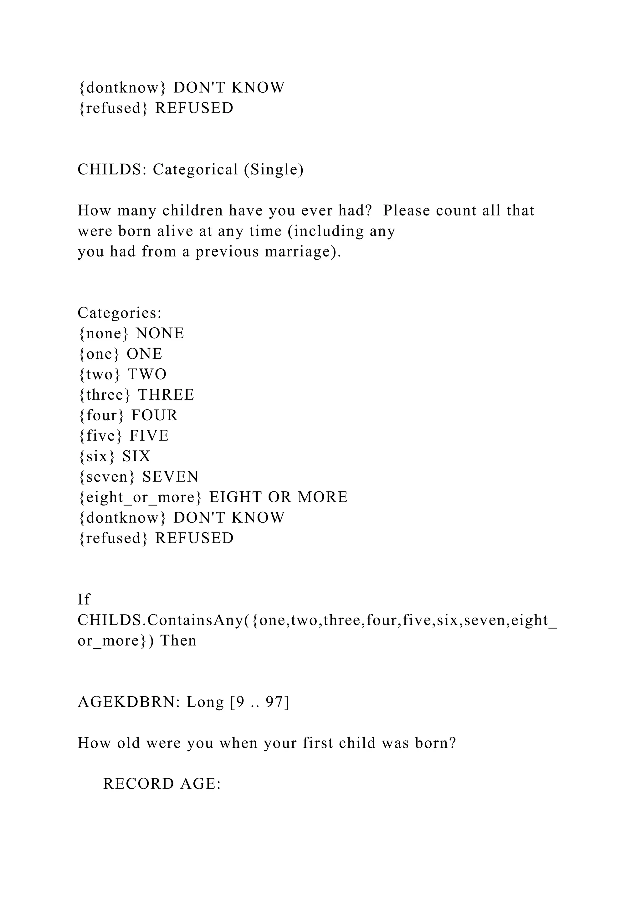 {dontknow} DON'T KNOW
{refused} REFUSED
CHILDS: Categorical (Single)
How many children have you ever had? Please count all that
were born alive at any time (including any
you had from a previous marriage).
Categories:
{none} NONE
{one} ONE
{two} TWO
{three} THREE
{four} FOUR
{five} FIVE
{six} SIX
{seven} SEVEN
{eight_or_more} EIGHT OR MORE
{dontknow} DON'T KNOW
{refused} REFUSED
If
CHILDS.ContainsAny({one,two,three,four,five,six,seven,eight_
or_more}) Then
AGEKDBRN: Long [9 .. 97]
How old were you when your first child was born?
RECORD AGE:
 