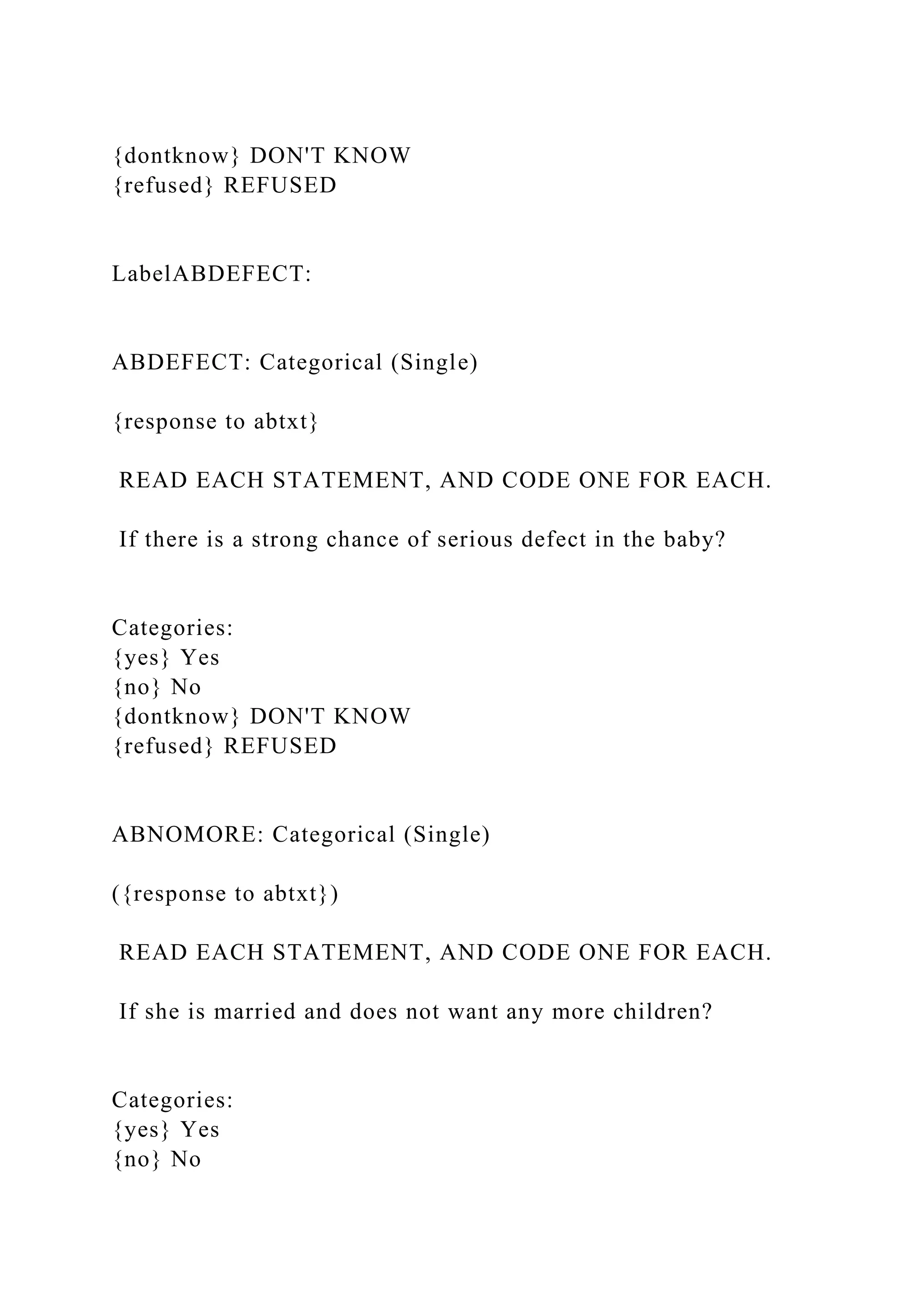 {dontknow} DON'T KNOW
{refused} REFUSED
LabelABDEFECT:
ABDEFECT: Categorical (Single)
{response to abtxt}
READ EACH STATEMENT, AND CODE ONE FOR EACH.
If there is a strong chance of serious defect in the baby?
Categories:
{yes} Yes
{no} No
{dontknow} DON'T KNOW
{refused} REFUSED
ABNOMORE: Categorical (Single)
({response to abtxt})
READ EACH STATEMENT, AND CODE ONE FOR EACH.
If she is married and does not want any more children?
Categories:
{yes} Yes
{no} No
 