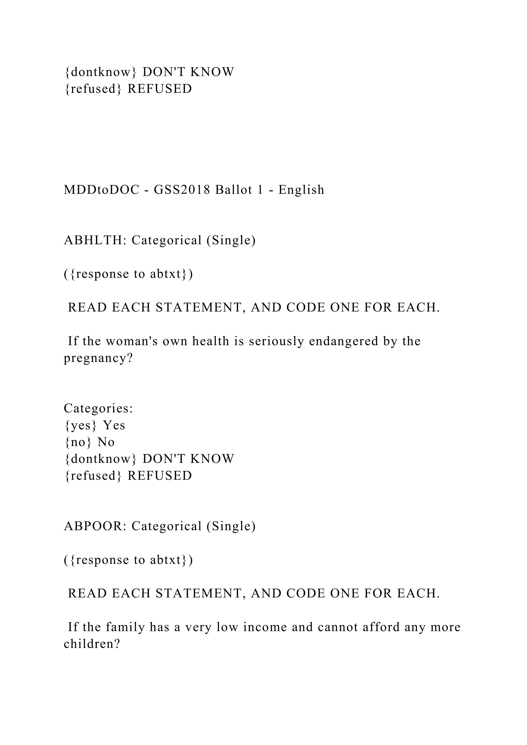{dontknow} DON'T KNOW
{refused} REFUSED
MDDtoDOC - GSS2018 Ballot 1 - English
ABHLTH: Categorical (Single)
({response to abtxt})
READ EACH STATEMENT, AND CODE ONE FOR EACH.
If the woman's own health is seriously endangered by the
pregnancy?
Categories:
{yes} Yes
{no} No
{dontknow} DON'T KNOW
{refused} REFUSED
ABPOOR: Categorical (Single)
({response to abtxt})
READ EACH STATEMENT, AND CODE ONE FOR EACH.
If the family has a very low income and cannot afford any more
children?
 