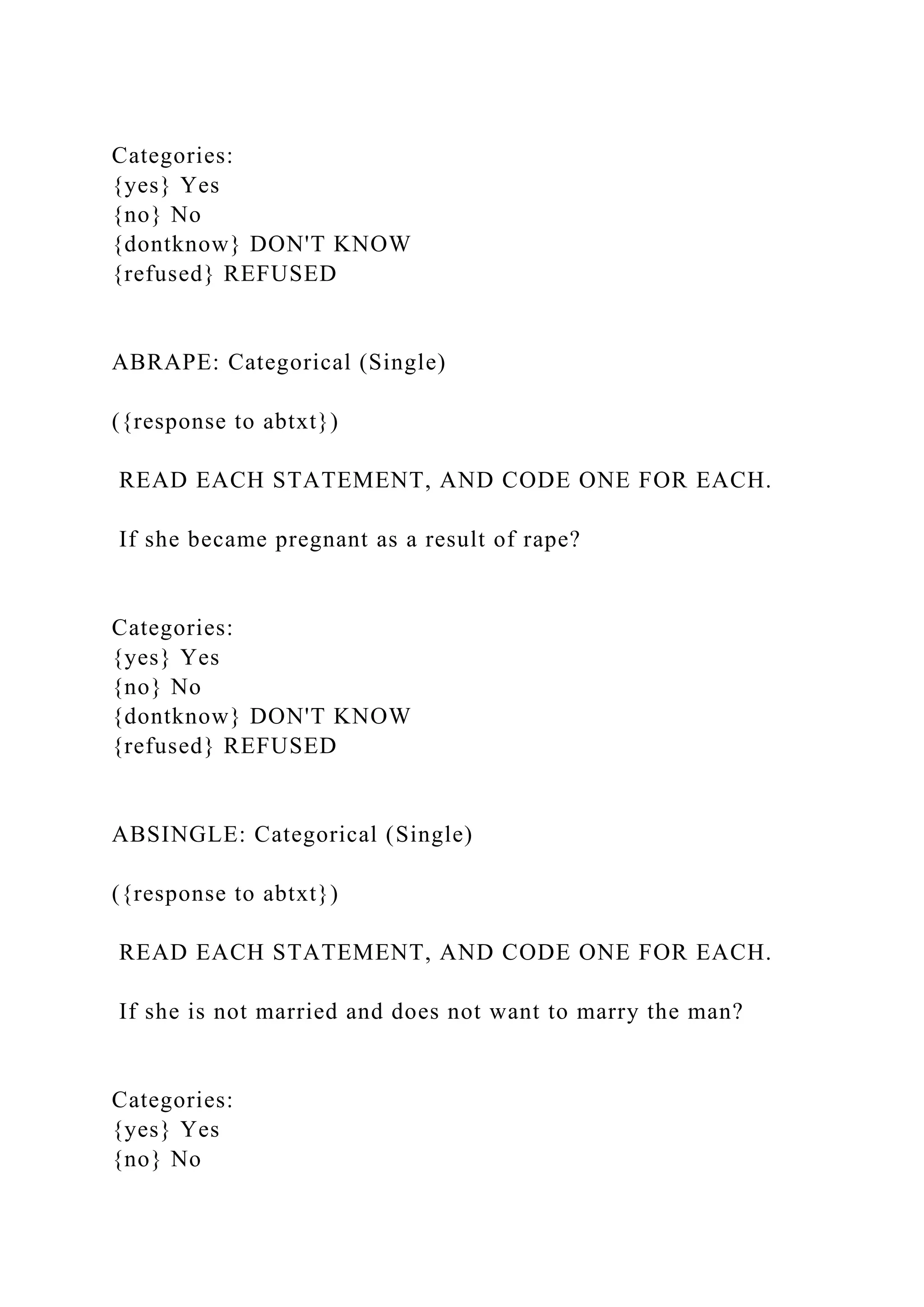 Categories:
{yes} Yes
{no} No
{dontknow} DON'T KNOW
{refused} REFUSED
ABRAPE: Categorical (Single)
({response to abtxt})
READ EACH STATEMENT, AND CODE ONE FOR EACH.
If she became pregnant as a result of rape?
Categories:
{yes} Yes
{no} No
{dontknow} DON'T KNOW
{refused} REFUSED
ABSINGLE: Categorical (Single)
({response to abtxt})
READ EACH STATEMENT, AND CODE ONE FOR EACH.
If she is not married and does not want to marry the man?
Categories:
{yes} Yes
{no} No
 
