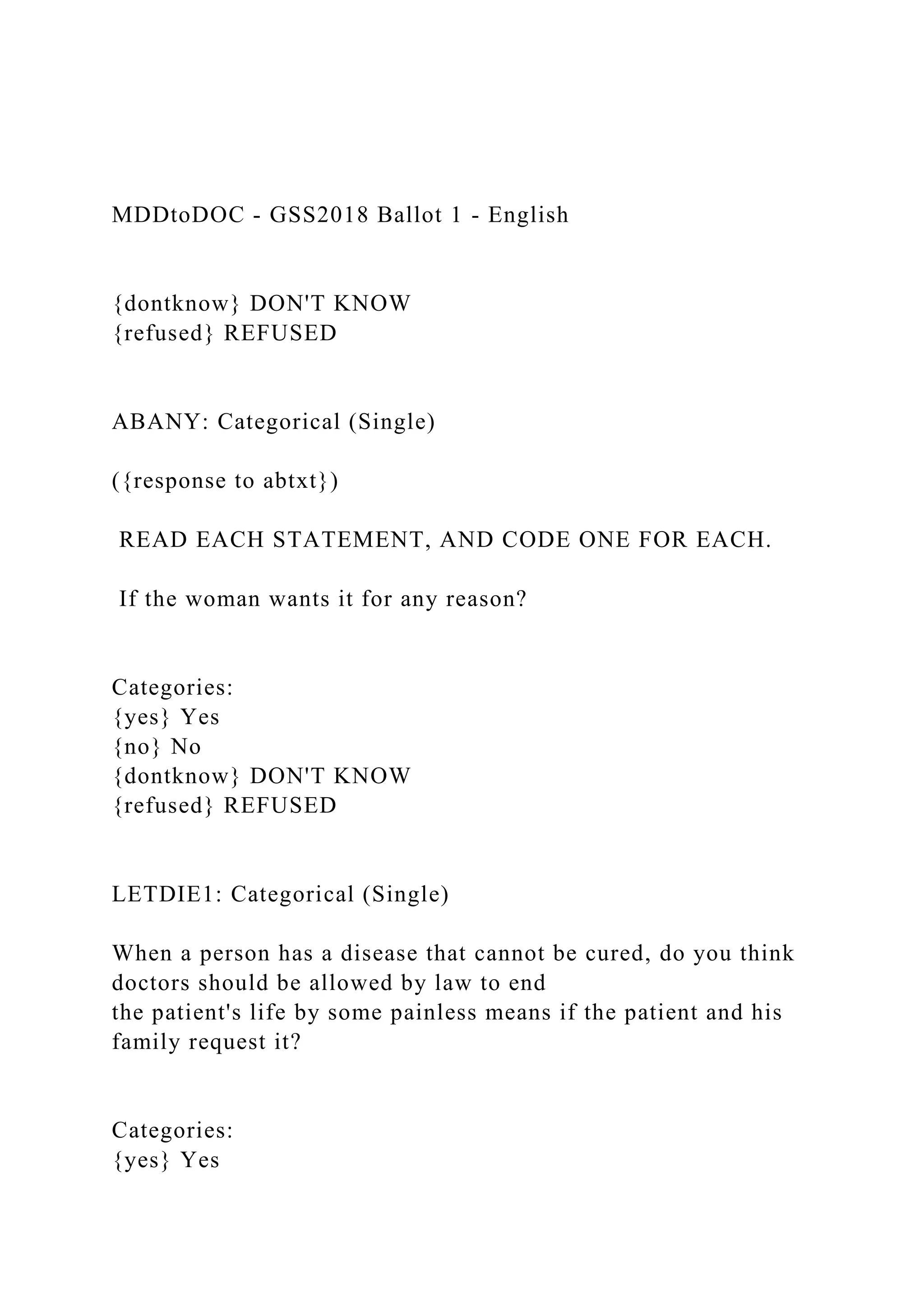 MDDtoDOC - GSS2018 Ballot 1 - English
{dontknow} DON'T KNOW
{refused} REFUSED
ABANY: Categorical (Single)
({response to abtxt})
READ EACH STATEMENT, AND CODE ONE FOR EACH.
If the woman wants it for any reason?
Categories:
{yes} Yes
{no} No
{dontknow} DON'T KNOW
{refused} REFUSED
LETDIE1: Categorical (Single)
When a person has a disease that cannot be cured, do you think
doctors should be allowed by law to end
the patient's life by some painless means if the patient and his
family request it?
Categories:
{yes} Yes
 