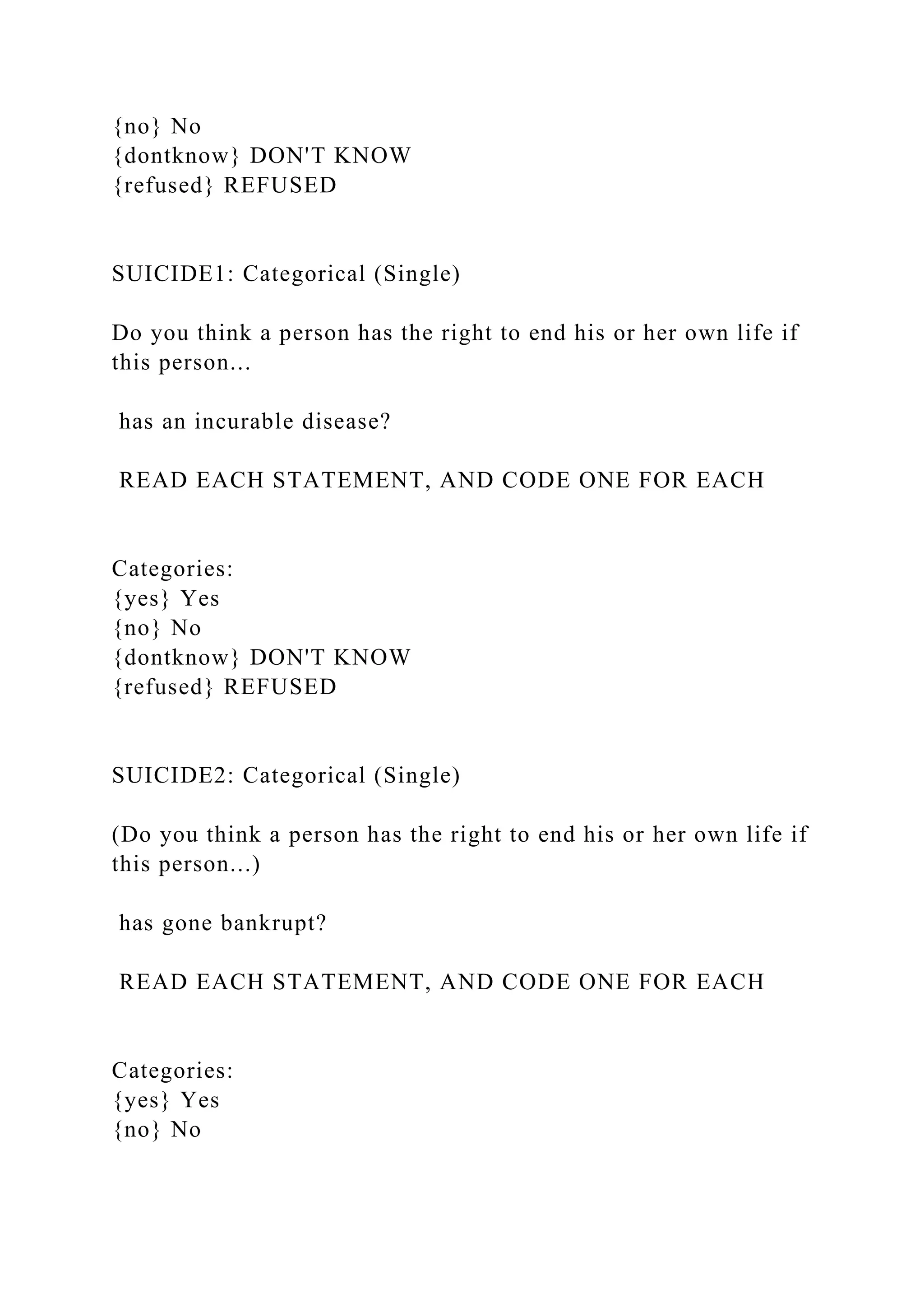 {no} No
{dontknow} DON'T KNOW
{refused} REFUSED
SUICIDE1: Categorical (Single)
Do you think a person has the right to end his or her own life if
this person...
has an incurable disease?
READ EACH STATEMENT, AND CODE ONE FOR EACH
Categories:
{yes} Yes
{no} No
{dontknow} DON'T KNOW
{refused} REFUSED
SUICIDE2: Categorical (Single)
(Do you think a person has the right to end his or her own life if
this person...)
has gone bankrupt?
READ EACH STATEMENT, AND CODE ONE FOR EACH
Categories:
{yes} Yes
{no} No
 