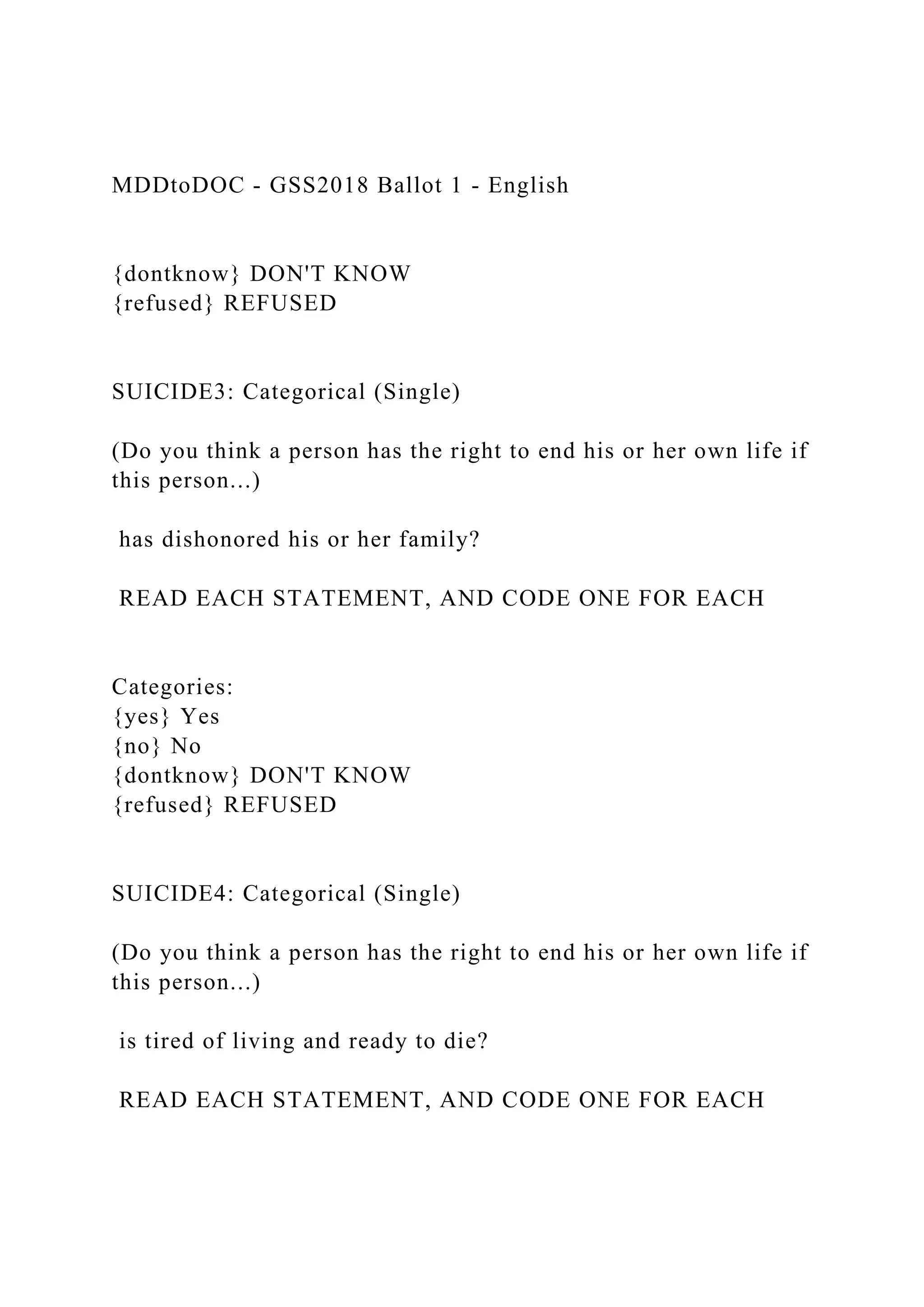 MDDtoDOC - GSS2018 Ballot 1 - English
{dontknow} DON'T KNOW
{refused} REFUSED
SUICIDE3: Categorical (Single)
(Do you think a person has the right to end his or her own life if
this person...)
has dishonored his or her family?
READ EACH STATEMENT, AND CODE ONE FOR EACH
Categories:
{yes} Yes
{no} No
{dontknow} DON'T KNOW
{refused} REFUSED
SUICIDE4: Categorical (Single)
(Do you think a person has the right to end his or her own life if
this person...)
is tired of living and ready to die?
READ EACH STATEMENT, AND CODE ONE FOR EACH
 