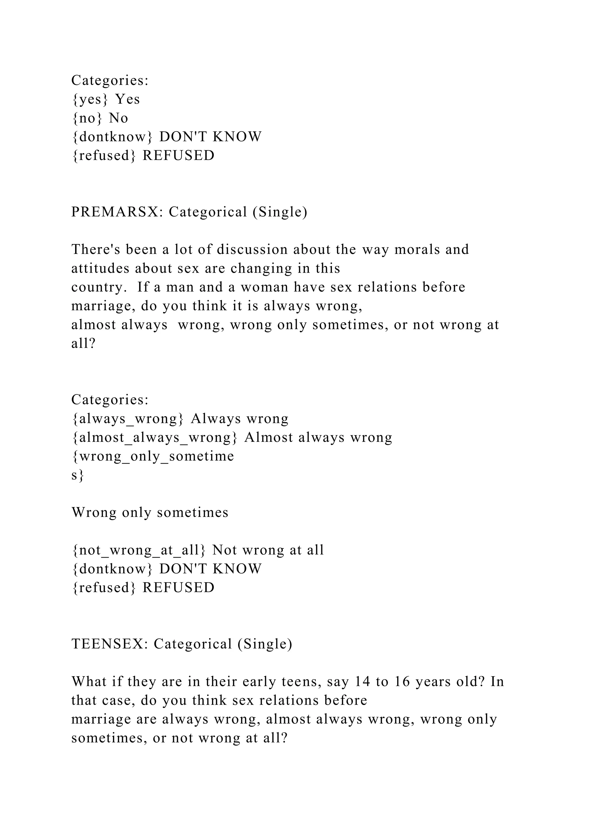 Categories:
{yes} Yes
{no} No
{dontknow} DON'T KNOW
{refused} REFUSED
PREMARSX: Categorical (Single)
There's been a lot of discussion about the way morals and
attitudes about sex are changing in this
country. If a man and a woman have sex relations before
marriage, do you think it is always wrong,
almost always wrong, wrong only sometimes, or not wrong at
all?
Categories:
{always_wrong} Always wrong
{almost_always_wrong} Almost always wrong
{wrong_only_sometime
s}
Wrong only sometimes
{not_wrong_at_all} Not wrong at all
{dontknow} DON'T KNOW
{refused} REFUSED
TEENSEX: Categorical (Single)
What if they are in their early teens, say 14 to 16 years old? In
that case, do you think sex relations before
marriage are always wrong, almost always wrong, wrong only
sometimes, or not wrong at all?
 