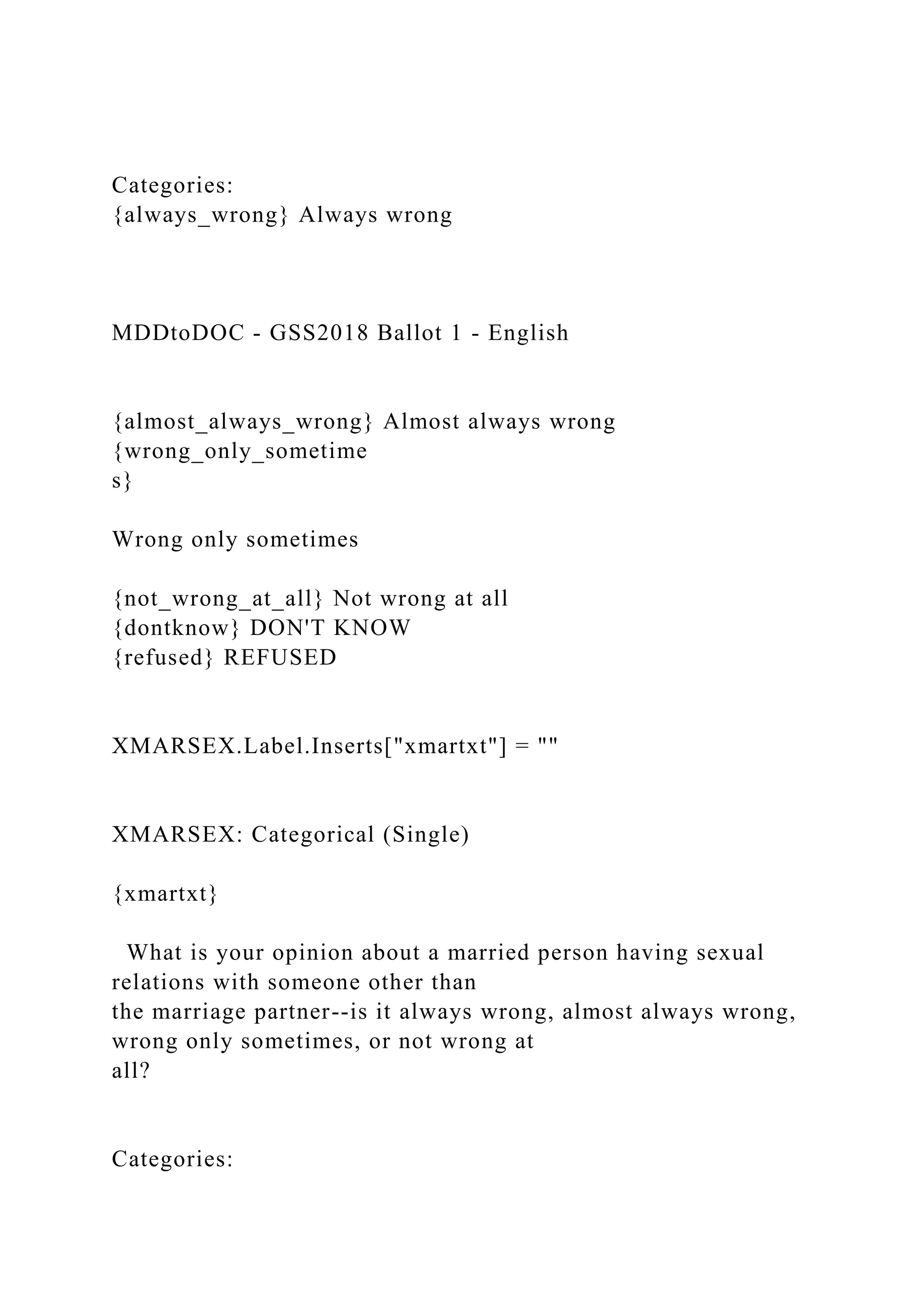 Categories:
{always_wrong} Always wrong
MDDtoDOC - GSS2018 Ballot 1 - English
{almost_always_wrong} Almost always wrong
{wrong_only_sometime
s}
Wrong only sometimes
{not_wrong_at_all} Not wrong at all
{dontknow} DON'T KNOW
{refused} REFUSED
XMARSEX.Label.Inserts["xmartxt"] = ""
XMARSEX: Categorical (Single)
{xmartxt}
What is your opinion about a married person having sexual
relations with someone other than
the marriage partner--is it always wrong, almost always wrong,
wrong only sometimes, or not wrong at
all?
Categories:
 
