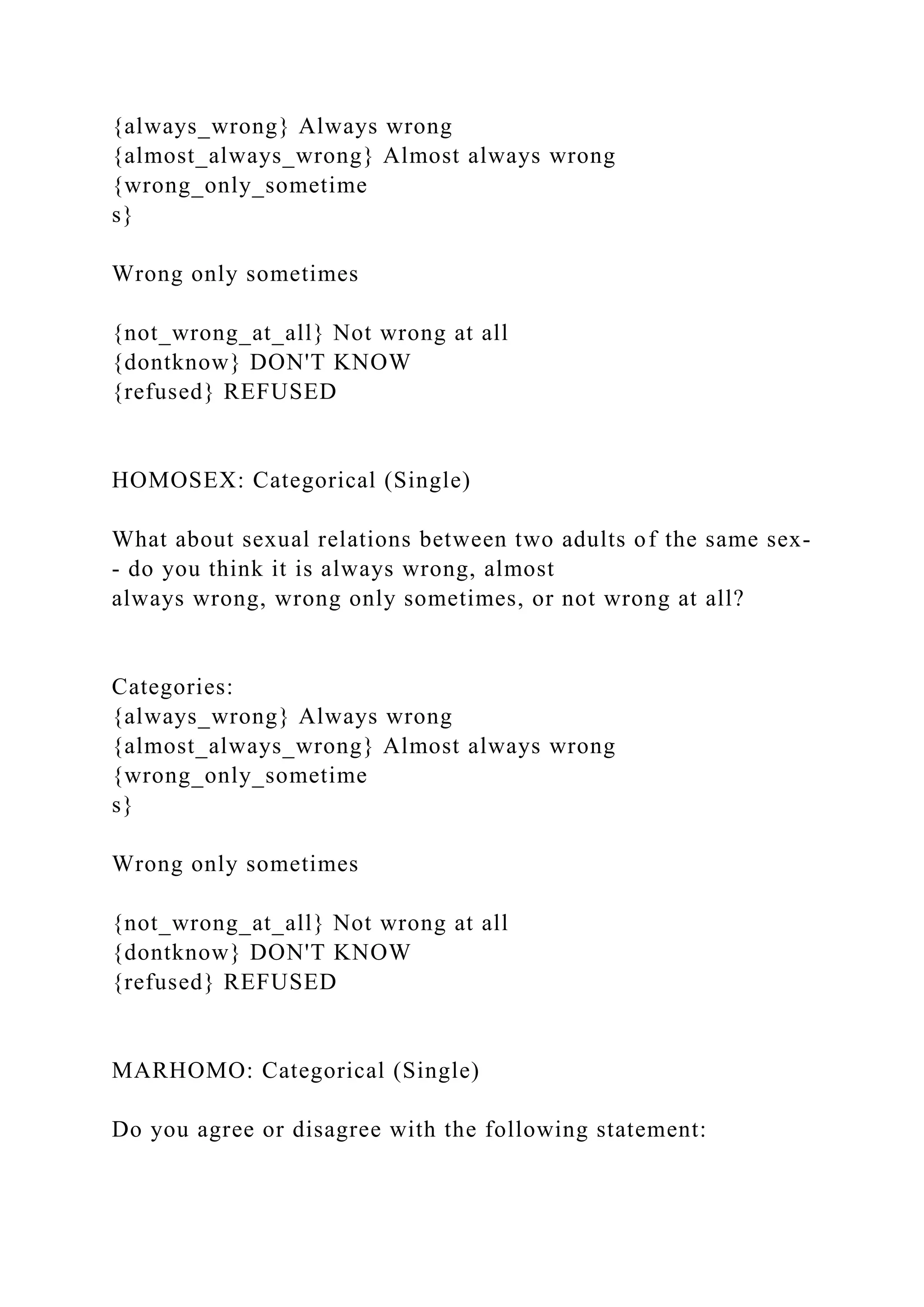 {always_wrong} Always wrong
{almost_always_wrong} Almost always wrong
{wrong_only_sometime
s}
Wrong only sometimes
{not_wrong_at_all} Not wrong at all
{dontknow} DON'T KNOW
{refused} REFUSED
HOMOSEX: Categorical (Single)
What about sexual relations between two adults of the same sex-
- do you think it is always wrong, almost
always wrong, wrong only sometimes, or not wrong at all?
Categories:
{always_wrong} Always wrong
{almost_always_wrong} Almost always wrong
{wrong_only_sometime
s}
Wrong only sometimes
{not_wrong_at_all} Not wrong at all
{dontknow} DON'T KNOW
{refused} REFUSED
MARHOMO: Categorical (Single)
Do you agree or disagree with the following statement:
 