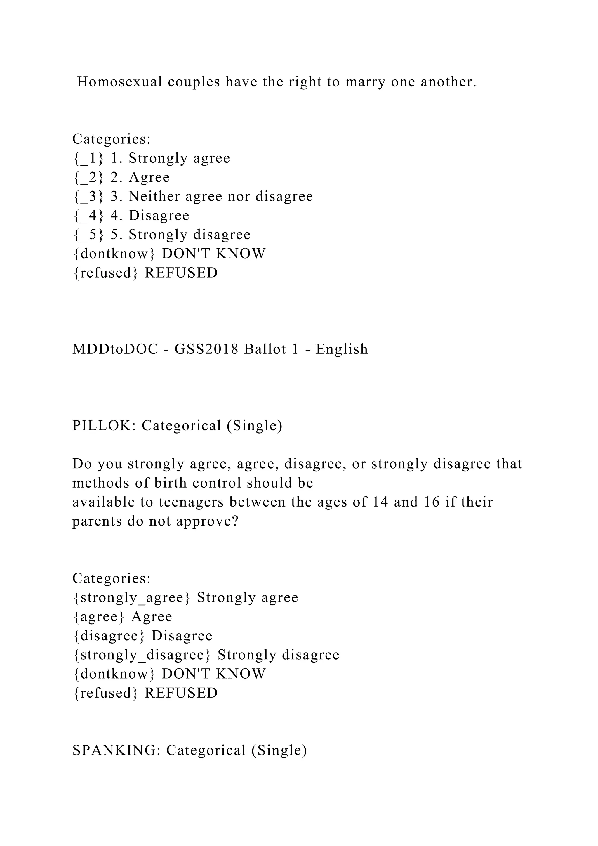 Homosexual couples have the right to marry one another.
Categories:
{_1} 1. Strongly agree
{_2} 2. Agree
{_3} 3. Neither agree nor disagree
{_4} 4. Disagree
{_5} 5. Strongly disagree
{dontknow} DON'T KNOW
{refused} REFUSED
MDDtoDOC - GSS2018 Ballot 1 - English
PILLOK: Categorical (Single)
Do you strongly agree, agree, disagree, or strongly disagree that
methods of birth control should be
available to teenagers between the ages of 14 and 16 if their
parents do not approve?
Categories:
{strongly_agree} Strongly agree
{agree} Agree
{disagree} Disagree
{strongly_disagree} Strongly disagree
{dontknow} DON'T KNOW
{refused} REFUSED
SPANKING: Categorical (Single)
 
