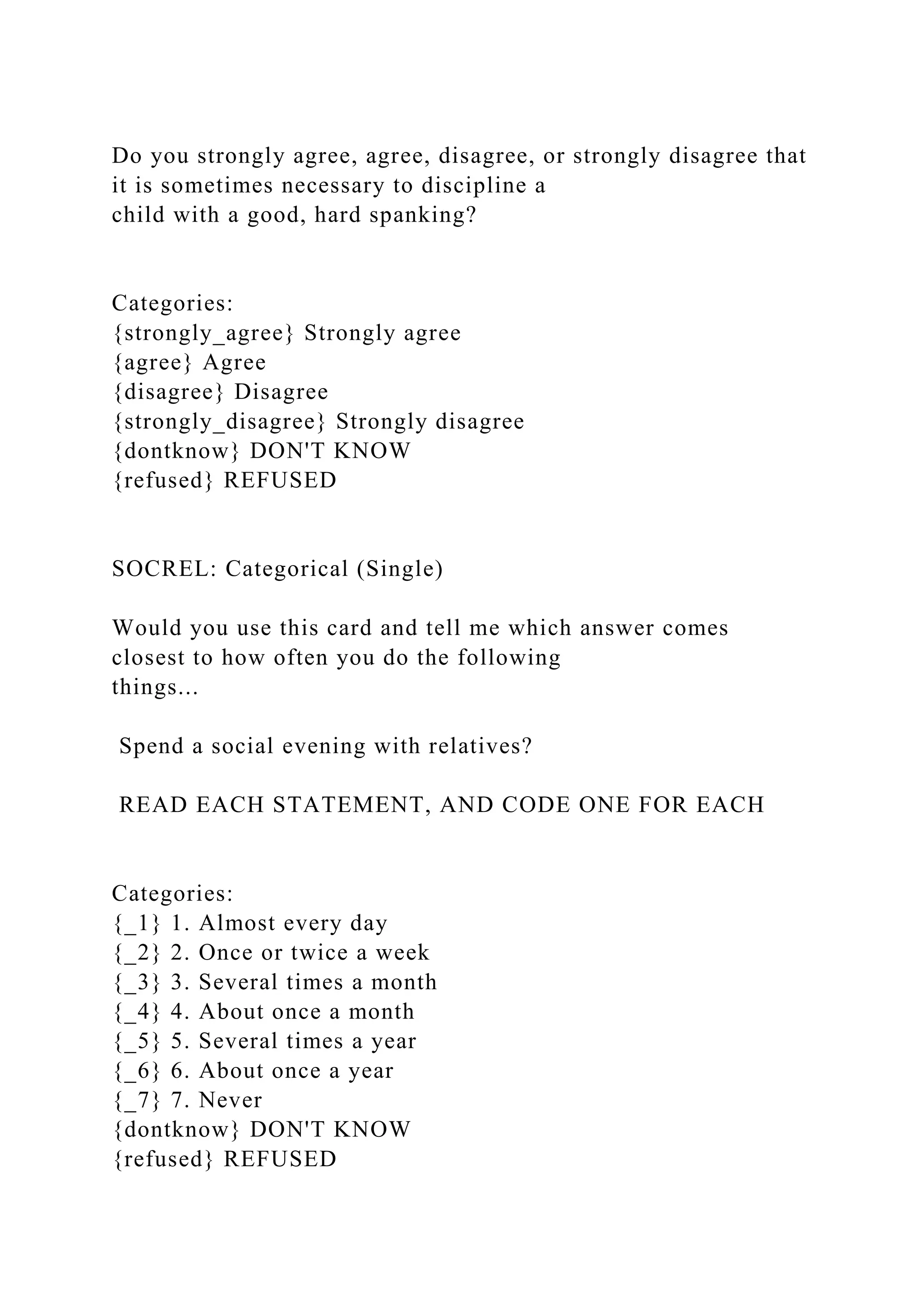 Do you strongly agree, agree, disagree, or strongly disagree that
it is sometimes necessary to discipline a
child with a good, hard spanking?
Categories:
{strongly_agree} Strongly agree
{agree} Agree
{disagree} Disagree
{strongly_disagree} Strongly disagree
{dontknow} DON'T KNOW
{refused} REFUSED
SOCREL: Categorical (Single)
Would you use this card and tell me which answer comes
closest to how often you do the following
things...
Spend a social evening with relatives?
READ EACH STATEMENT, AND CODE ONE FOR EACH
Categories:
{_1} 1. Almost every day
{_2} 2. Once or twice a week
{_3} 3. Several times a month
{_4} 4. About once a month
{_5} 5. Several times a year
{_6} 6. About once a year
{_7} 7. Never
{dontknow} DON'T KNOW
{refused} REFUSED
 