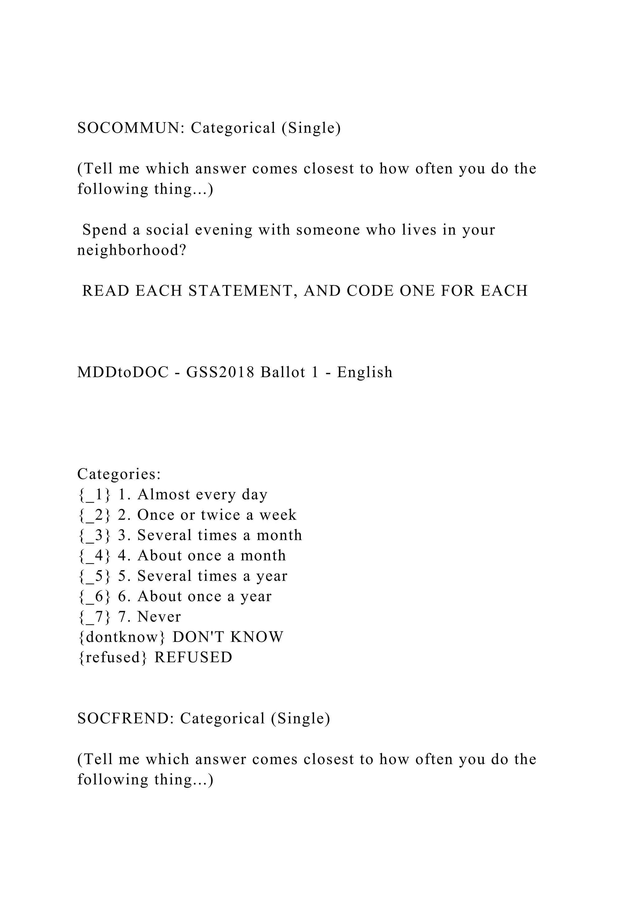 SOCOMMUN: Categorical (Single)
(Tell me which answer comes closest to how often you do the
following thing...)
Spend a social evening with someone who lives in your
neighborhood?
READ EACH STATEMENT, AND CODE ONE FOR EACH
MDDtoDOC - GSS2018 Ballot 1 - English
Categories:
{_1} 1. Almost every day
{_2} 2. Once or twice a week
{_3} 3. Several times a month
{_4} 4. About once a month
{_5} 5. Several times a year
{_6} 6. About once a year
{_7} 7. Never
{dontknow} DON'T KNOW
{refused} REFUSED
SOCFREND: Categorical (Single)
(Tell me which answer comes closest to how often you do the
following thing...)
 