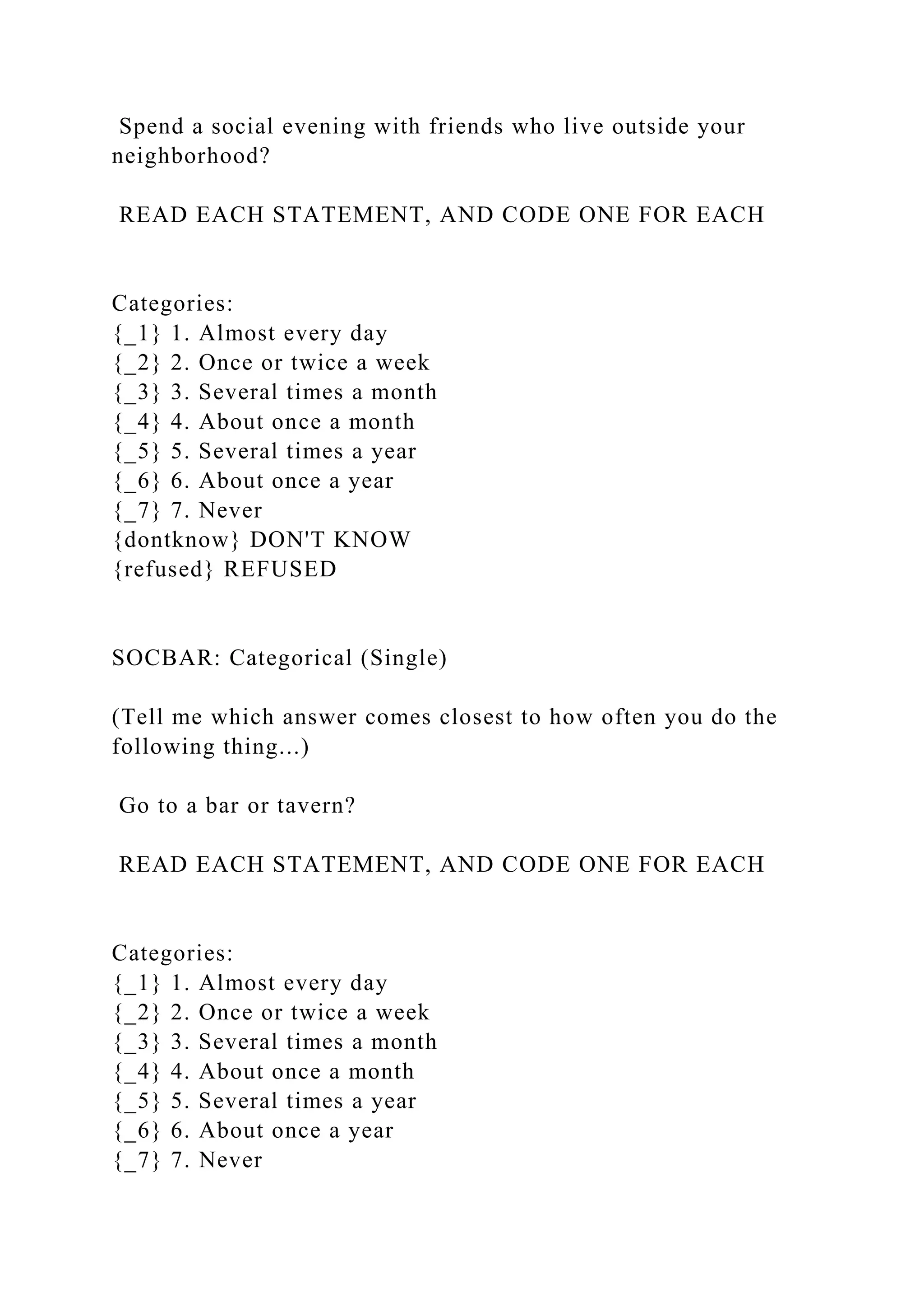 Spend a social evening with friends who live outside your
neighborhood?
READ EACH STATEMENT, AND CODE ONE FOR EACH
Categories:
{_1} 1. Almost every day
{_2} 2. Once or twice a week
{_3} 3. Several times a month
{_4} 4. About once a month
{_5} 5. Several times a year
{_6} 6. About once a year
{_7} 7. Never
{dontknow} DON'T KNOW
{refused} REFUSED
SOCBAR: Categorical (Single)
(Tell me which answer comes closest to how often you do the
following thing...)
Go to a bar or tavern?
READ EACH STATEMENT, AND CODE ONE FOR EACH
Categories:
{_1} 1. Almost every day
{_2} 2. Once or twice a week
{_3} 3. Several times a month
{_4} 4. About once a month
{_5} 5. Several times a year
{_6} 6. About once a year
{_7} 7. Never
 