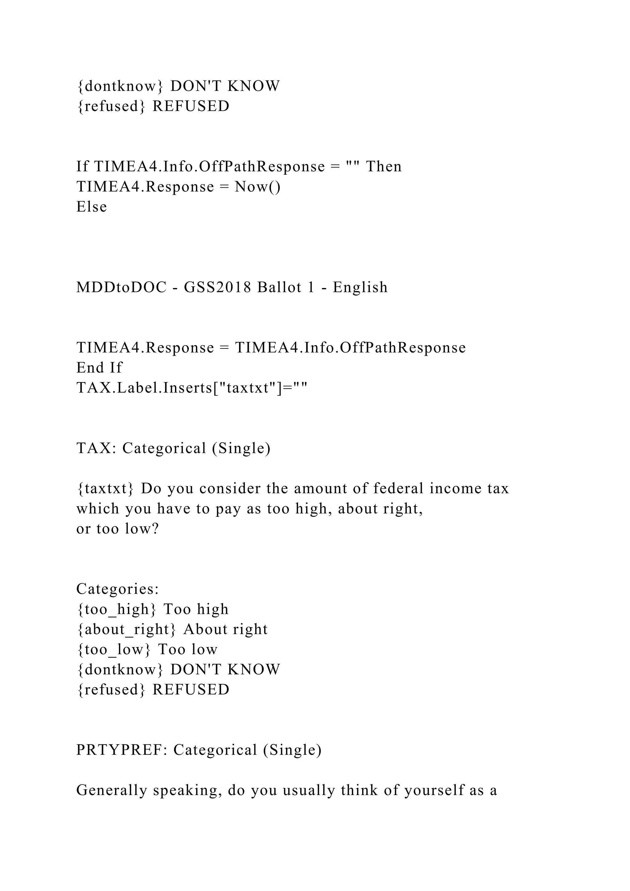 {dontknow} DON'T KNOW
{refused} REFUSED
If TIMEA4.Info.OffPathResponse = "" Then
TIMEA4.Response = Now()
Else
MDDtoDOC - GSS2018 Ballot 1 - English
TIMEA4.Response = TIMEA4.Info.OffPathResponse
End If
TAX.Label.Inserts["taxtxt"]=""
TAX: Categorical (Single)
{taxtxt} Do you consider the amount of federal income tax
which you have to pay as too high, about right,
or too low?
Categories:
{too_high} Too high
{about_right} About right
{too_low} Too low
{dontknow} DON'T KNOW
{refused} REFUSED
PRTYPREF: Categorical (Single)
Generally speaking, do you usually think of yourself as a
 