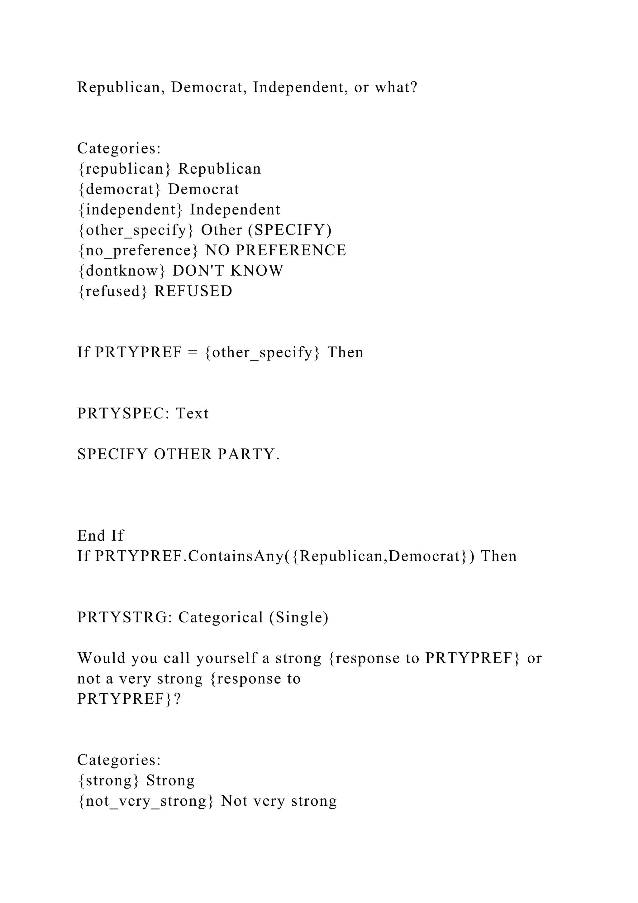 Republican, Democrat, Independent, or what?
Categories:
{republican} Republican
{democrat} Democrat
{independent} Independent
{other_specify} Other (SPECIFY)
{no_preference} NO PREFERENCE
{dontknow} DON'T KNOW
{refused} REFUSED
If PRTYPREF = {other_specify} Then
PRTYSPEC: Text
SPECIFY OTHER PARTY.
End If
If PRTYPREF.ContainsAny({Republican,Democrat}) Then
PRTYSTRG: Categorical (Single)
Would you call yourself a strong {response to PRTYPREF} or
not a very strong {response to
PRTYPREF}?
Categories:
{strong} Strong
{not_very_strong} Not very strong
 