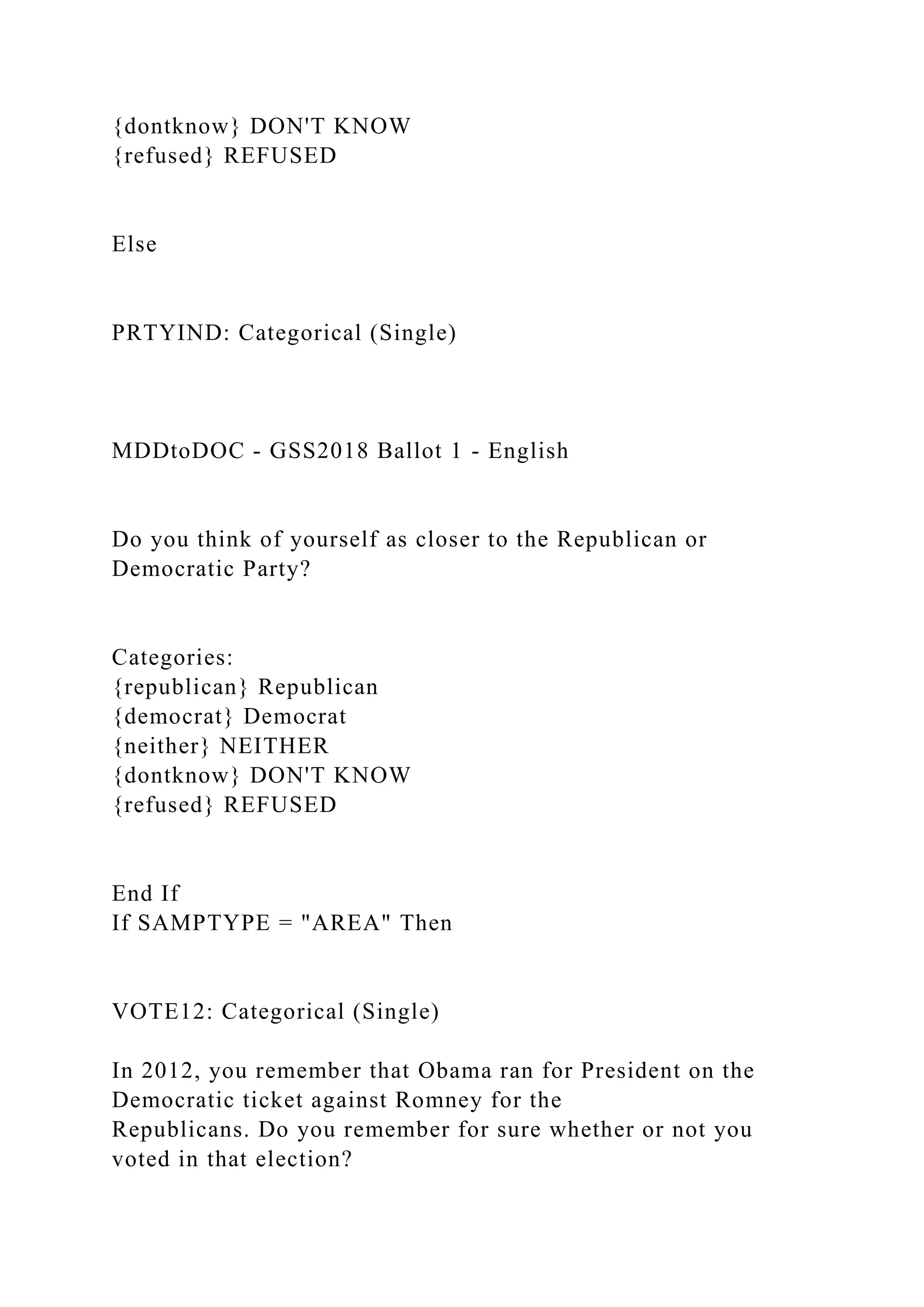 {dontknow} DON'T KNOW
{refused} REFUSED
Else
PRTYIND: Categorical (Single)
MDDtoDOC - GSS2018 Ballot 1 - English
Do you think of yourself as closer to the Republican or
Democratic Party?
Categories:
{republican} Republican
{democrat} Democrat
{neither} NEITHER
{dontknow} DON'T KNOW
{refused} REFUSED
End If
If SAMPTYPE = "AREA" Then
VOTE12: Categorical (Single)
In 2012, you remember that Obama ran for President on the
Democratic ticket against Romney for the
Republicans. Do you remember for sure whether or not you
voted in that election?
 