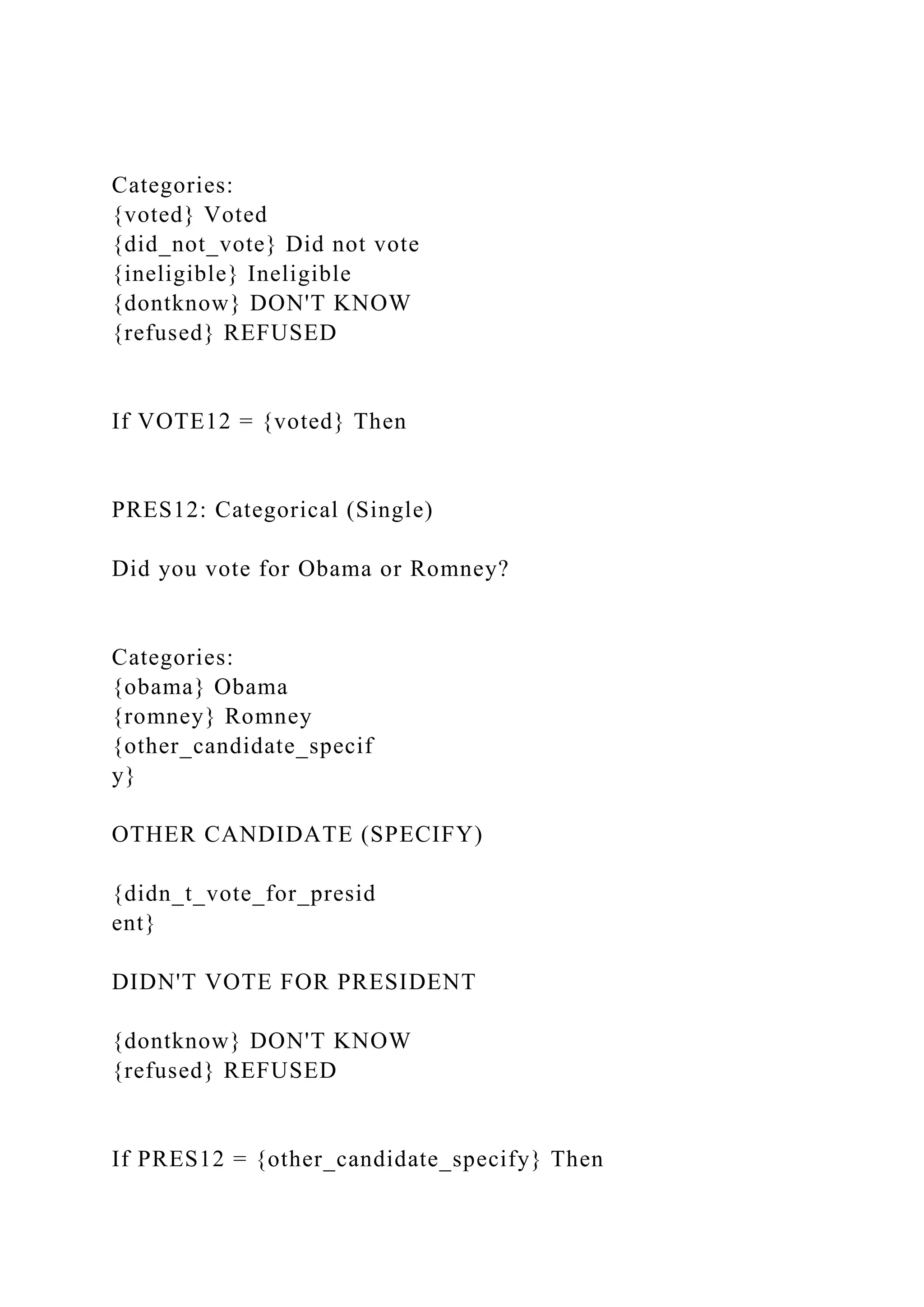 Categories:
{voted} Voted
{did_not_vote} Did not vote
{ineligible} Ineligible
{dontknow} DON'T KNOW
{refused} REFUSED
If VOTE12 = {voted} Then
PRES12: Categorical (Single)
Did you vote for Obama or Romney?
Categories:
{obama} Obama
{romney} Romney
{other_candidate_specif
y}
OTHER CANDIDATE (SPECIFY)
{didn_t_vote_for_presid
ent}
DIDN'T VOTE FOR PRESIDENT
{dontknow} DON'T KNOW
{refused} REFUSED
If PRES12 = {other_candidate_specify} Then
 