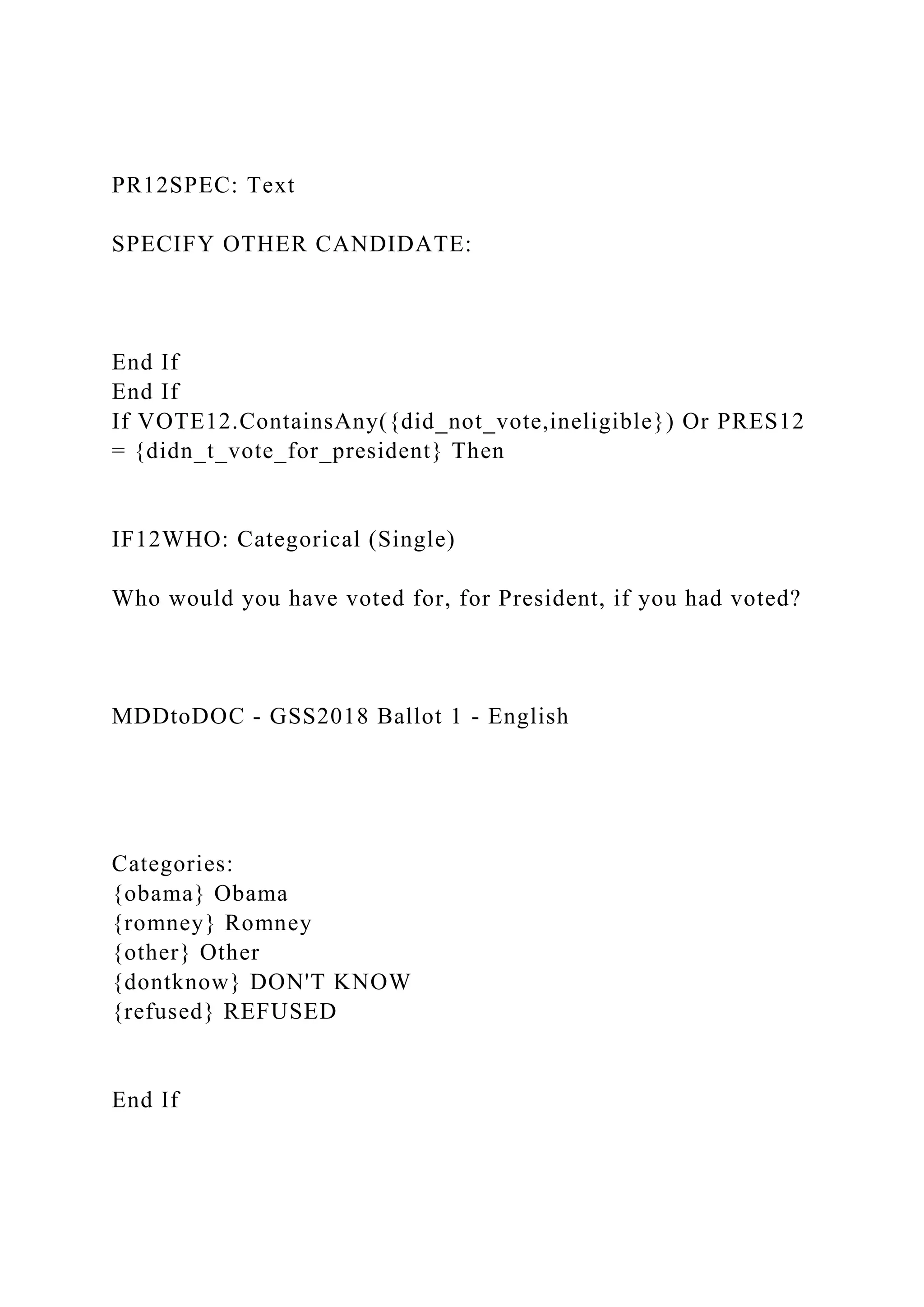 PR12SPEC: Text
SPECIFY OTHER CANDIDATE:
End If
End If
If VOTE12.ContainsAny({did_not_vote,ineligible}) Or PRES12
= {didn_t_vote_for_president} Then
IF12WHO: Categorical (Single)
Who would you have voted for, for President, if you had voted?
MDDtoDOC - GSS2018 Ballot 1 - English
Categories:
{obama} Obama
{romney} Romney
{other} Other
{dontknow} DON'T KNOW
{refused} REFUSED
End If
 