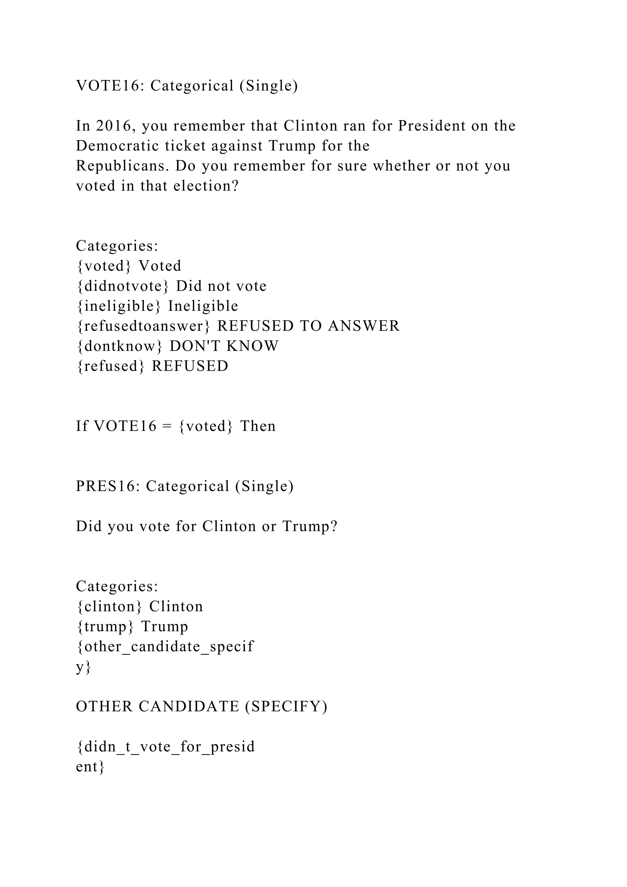 VOTE16: Categorical (Single)
In 2016, you remember that Clinton ran for President on the
Democratic ticket against Trump for the
Republicans. Do you remember for sure whether or not you
voted in that election?
Categories:
{voted} Voted
{didnotvote} Did not vote
{ineligible} Ineligible
{refusedtoanswer} REFUSED TO ANSWER
{dontknow} DON'T KNOW
{refused} REFUSED
If VOTE16 = {voted} Then
PRES16: Categorical (Single)
Did you vote for Clinton or Trump?
Categories:
{clinton} Clinton
{trump} Trump
{other_candidate_specif
y}
OTHER CANDIDATE (SPECIFY)
{didn_t_vote_for_presid
ent}
 