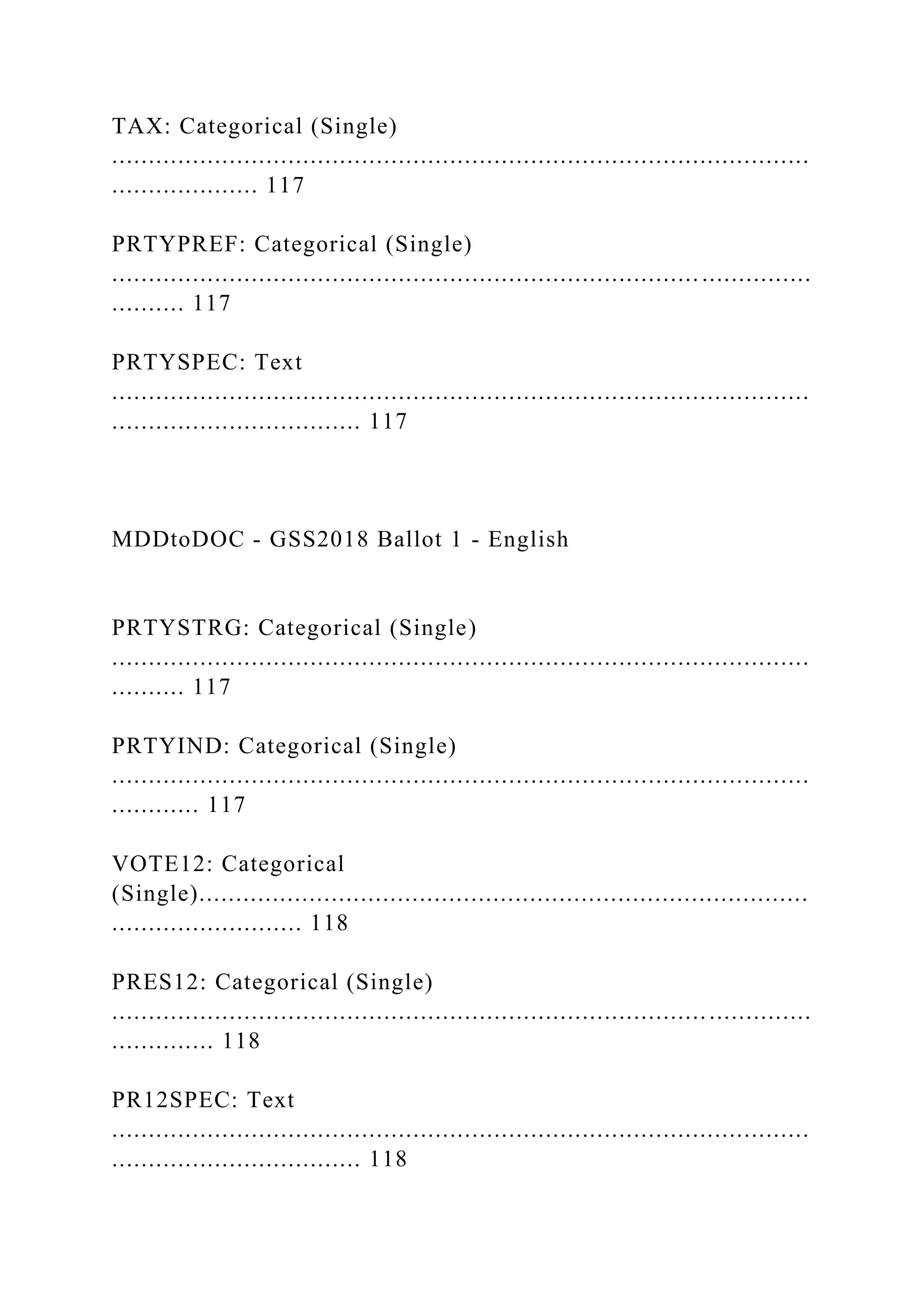 TAX: Categorical (Single)
...............................................................................................
.................... 117
PRTYPREF: Categorical (Single)
................................................................................ ...............
.......... 117
PRTYSPEC: Text
...............................................................................................
.................................. 117
MDDtoDOC - GSS2018 Ballot 1 - English
PRTYSTRG: Categorical (Single)
...............................................................................................
.......... 117
PRTYIND: Categorical (Single)
...............................................................................................
............ 117
VOTE12: Categorical
(Single)...................................................................................
.......................... 118
PRES12: Categorical (Single)
...............................................................................................
.............. 118
PR12SPEC: Text
...............................................................................................
.................................. 118
 