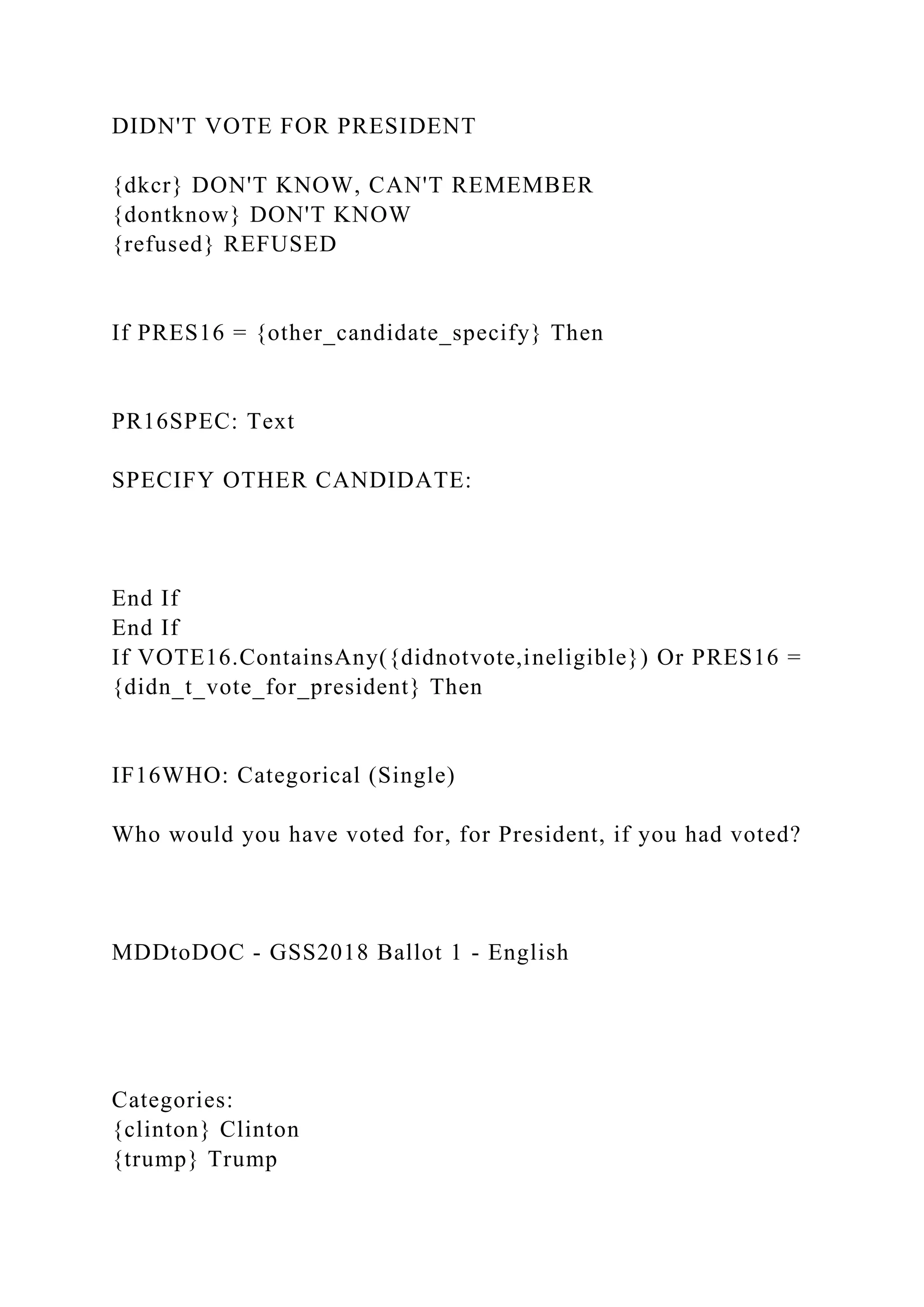 DIDN'T VOTE FOR PRESIDENT
{dkcr} DON'T KNOW, CAN'T REMEMBER
{dontknow} DON'T KNOW
{refused} REFUSED
If PRES16 = {other_candidate_specify} Then
PR16SPEC: Text
SPECIFY OTHER CANDIDATE:
End If
End If
If VOTE16.ContainsAny({didnotvote,ineligible}) Or PRES16 =
{didn_t_vote_for_president} Then
IF16WHO: Categorical (Single)
Who would you have voted for, for President, if you had voted?
MDDtoDOC - GSS2018 Ballot 1 - English
Categories:
{clinton} Clinton
{trump} Trump
 