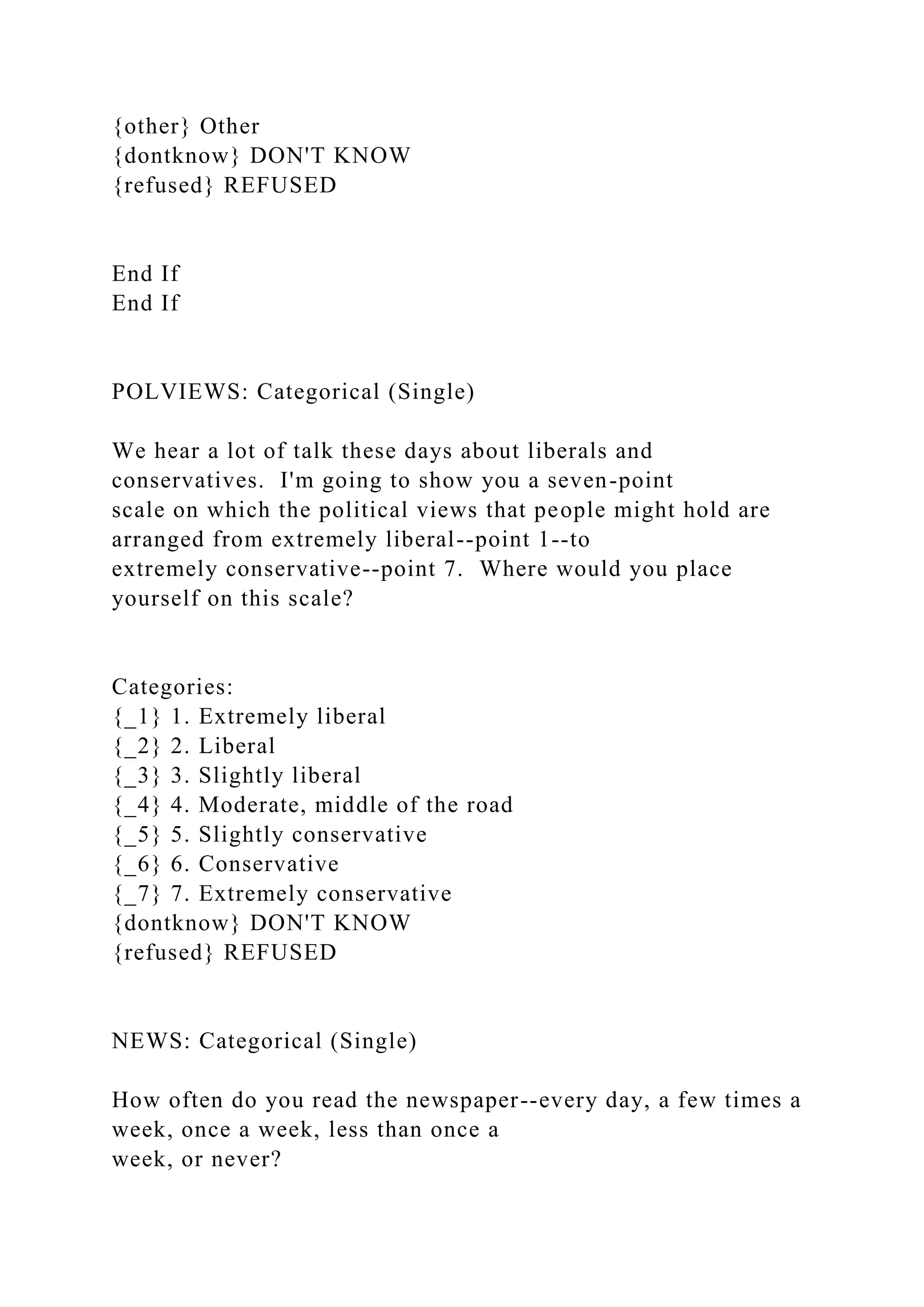 {other} Other
{dontknow} DON'T KNOW
{refused} REFUSED
End If
End If
POLVIEWS: Categorical (Single)
We hear a lot of talk these days about liberals and
conservatives. I'm going to show you a seven-point
scale on which the political views that people might hold are
arranged from extremely liberal--point 1--to
extremely conservative--point 7. Where would you place
yourself on this scale?
Categories:
{_1} 1. Extremely liberal
{_2} 2. Liberal
{_3} 3. Slightly liberal
{_4} 4. Moderate, middle of the road
{_5} 5. Slightly conservative
{_6} 6. Conservative
{_7} 7. Extremely conservative
{dontknow} DON'T KNOW
{refused} REFUSED
NEWS: Categorical (Single)
How often do you read the newspaper--every day, a few times a
week, once a week, less than once a
week, or never?
 