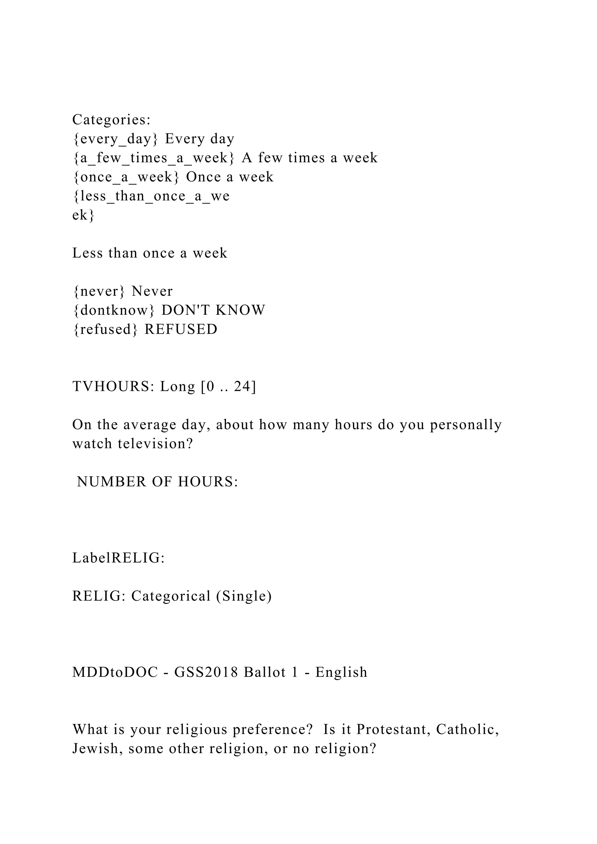 Categories:
{every_day} Every day
{a_few_times_a_week} A few times a week
{once_a_week} Once a week
{less_than_once_a_we
ek}
Less than once a week
{never} Never
{dontknow} DON'T KNOW
{refused} REFUSED
TVHOURS: Long [0 .. 24]
On the average day, about how many hours do you personally
watch television?
NUMBER OF HOURS:
LabelRELIG:
RELIG: Categorical (Single)
MDDtoDOC - GSS2018 Ballot 1 - English
What is your religious preference? Is it Protestant, Catholic,
Jewish, some other religion, or no religion?
 