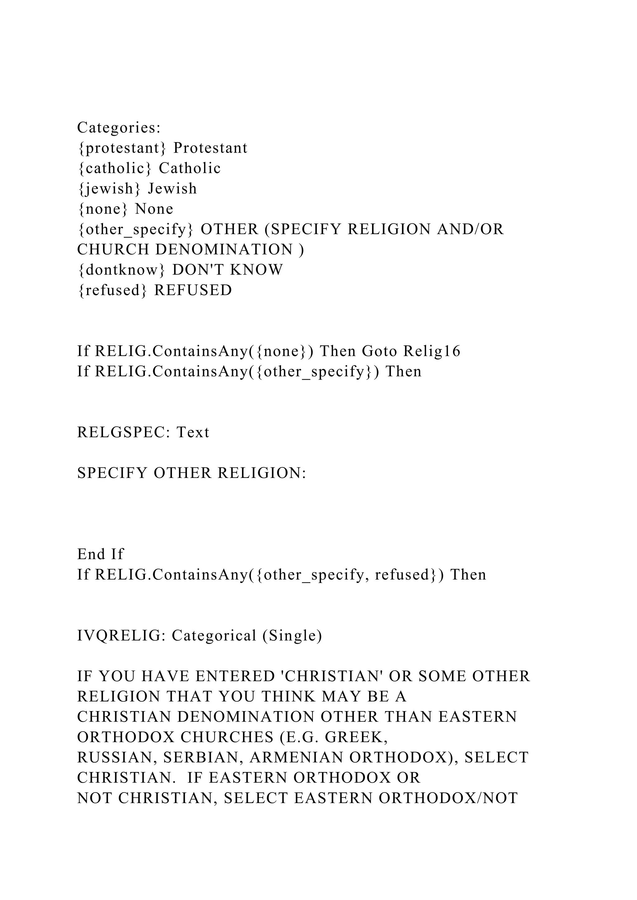 Categories:
{protestant} Protestant
{catholic} Catholic
{jewish} Jewish
{none} None
{other_specify} OTHER (SPECIFY RELIGION AND/OR
CHURCH DENOMINATION )
{dontknow} DON'T KNOW
{refused} REFUSED
If RELIG.ContainsAny({none}) Then Goto Relig16
If RELIG.ContainsAny({other_specify}) Then
RELGSPEC: Text
SPECIFY OTHER RELIGION:
End If
If RELIG.ContainsAny({other_specify, refused}) Then
IVQRELIG: Categorical (Single)
IF YOU HAVE ENTERED 'CHRISTIAN' OR SOME OTHER
RELIGION THAT YOU THINK MAY BE A
CHRISTIAN DENOMINATION OTHER THAN EASTERN
ORTHODOX CHURCHES (E.G. GREEK,
RUSSIAN, SERBIAN, ARMENIAN ORTHODOX), SELECT
CHRISTIAN. IF EASTERN ORTHODOX OR
NOT CHRISTIAN, SELECT EASTERN ORTHODOX/NOT
 