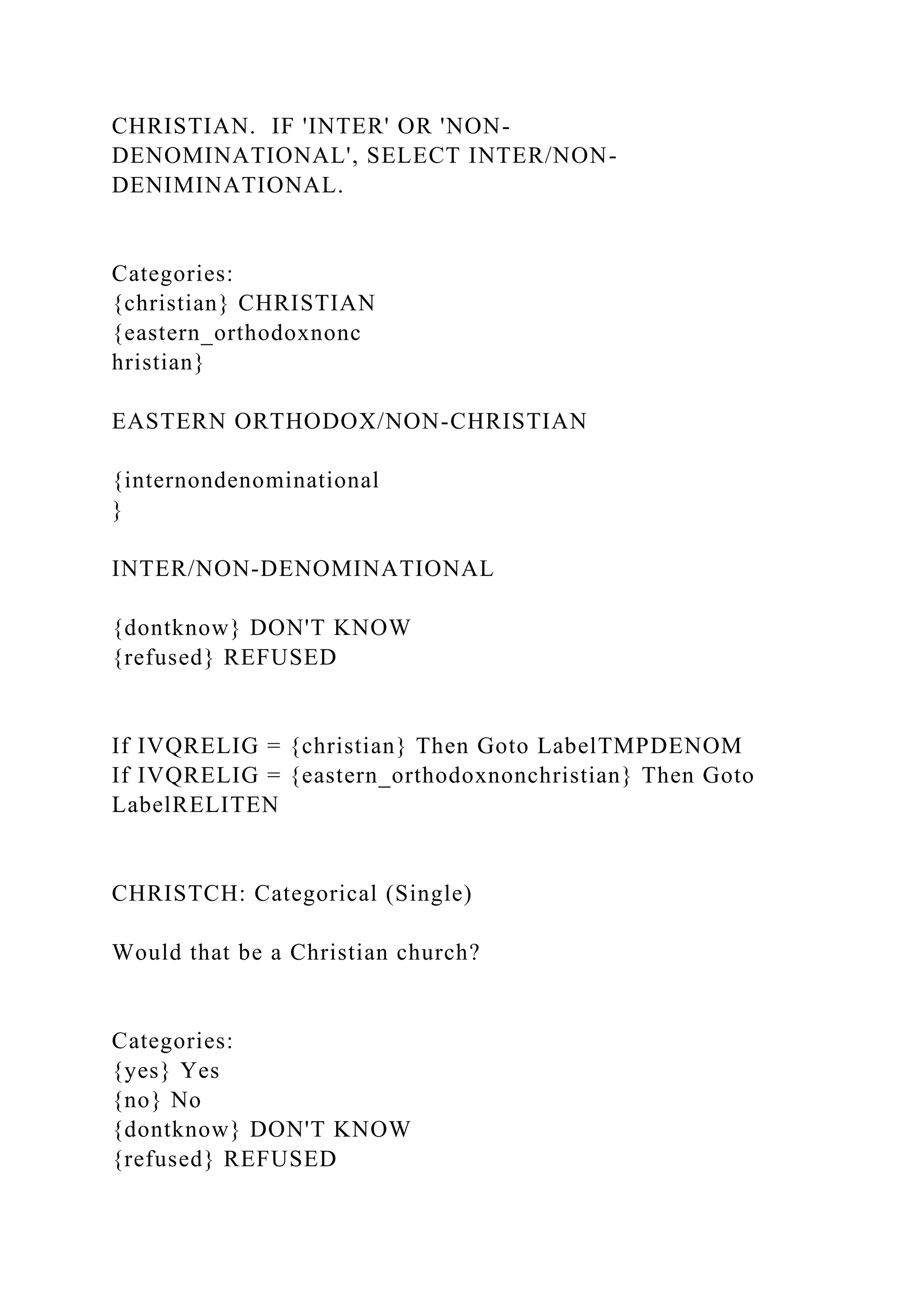 CHRISTIAN. IF 'INTER' OR 'NON-
DENOMINATIONAL', SELECT INTER/NON-
DENIMINATIONAL.
Categories:
{christian} CHRISTIAN
{eastern_orthodoxnonc
hristian}
EASTERN ORTHODOX/NON-CHRISTIAN
{internondenominational
}
INTER/NON-DENOMINATIONAL
{dontknow} DON'T KNOW
{refused} REFUSED
If IVQRELIG = {christian} Then Goto LabelTMPDENOM
If IVQRELIG = {eastern_orthodoxnonchristian} Then Goto
LabelRELITEN
CHRISTCH: Categorical (Single)
Would that be a Christian church?
Categories:
{yes} Yes
{no} No
{dontknow} DON'T KNOW
{refused} REFUSED
 