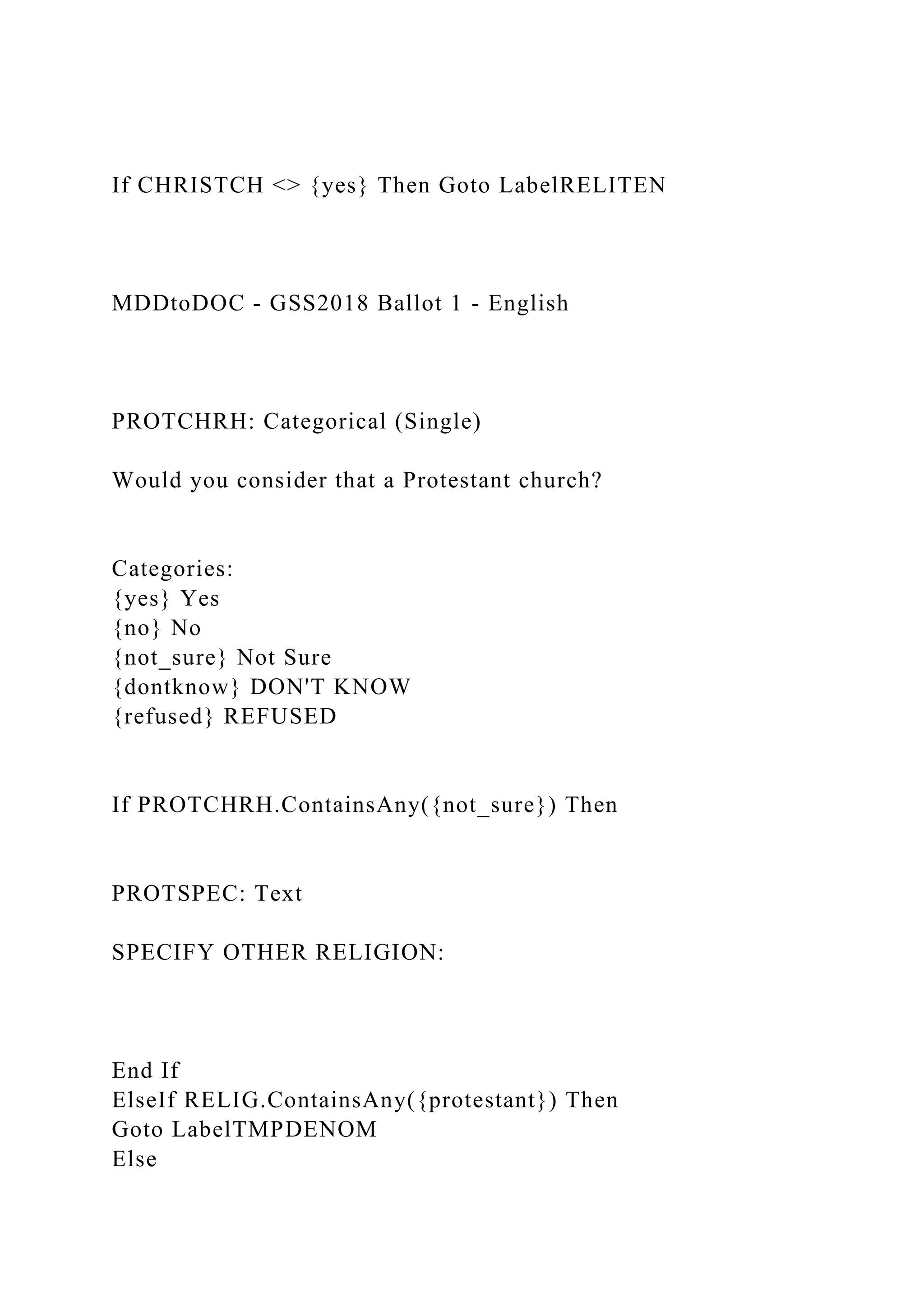 If CHRISTCH <> {yes} Then Goto LabelRELITEN
MDDtoDOC - GSS2018 Ballot 1 - English
PROTCHRH: Categorical (Single)
Would you consider that a Protestant church?
Categories:
{yes} Yes
{no} No
{not_sure} Not Sure
{dontknow} DON'T KNOW
{refused} REFUSED
If PROTCHRH.ContainsAny({not_sure}) Then
PROTSPEC: Text
SPECIFY OTHER RELIGION:
End If
ElseIf RELIG.ContainsAny({protestant}) Then
Goto LabelTMPDENOM
Else
 
