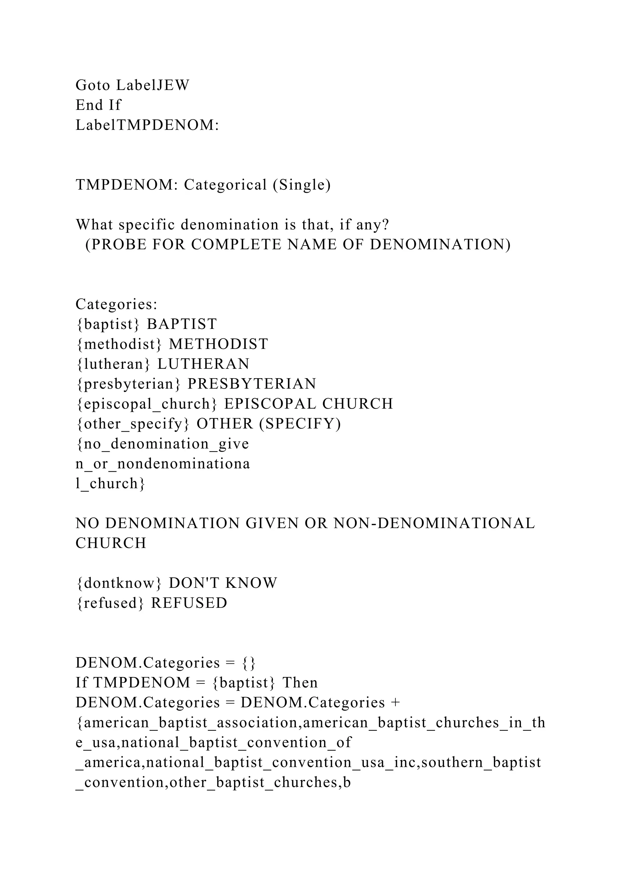 Goto LabelJEW
End If
LabelTMPDENOM:
TMPDENOM: Categorical (Single)
What specific denomination is that, if any?
(PROBE FOR COMPLETE NAME OF DENOMINATION)
Categories:
{baptist} BAPTIST
{methodist} METHODIST
{lutheran} LUTHERAN
{presbyterian} PRESBYTERIAN
{episcopal_church} EPISCOPAL CHURCH
{other_specify} OTHER (SPECIFY)
{no_denomination_give
n_or_nondenominationa
l_church}
NO DENOMINATION GIVEN OR NON-DENOMINATIONAL
CHURCH
{dontknow} DON'T KNOW
{refused} REFUSED
DENOM.Categories = {}
If TMPDENOM = {baptist} Then
DENOM.Categories = DENOM.Categories +
{american_baptist_association,american_baptist_churches_in_th
e_usa,national_baptist_convention_of
_america,national_baptist_convention_usa_inc,southern_baptist
_convention,other_baptist_churches,b
 