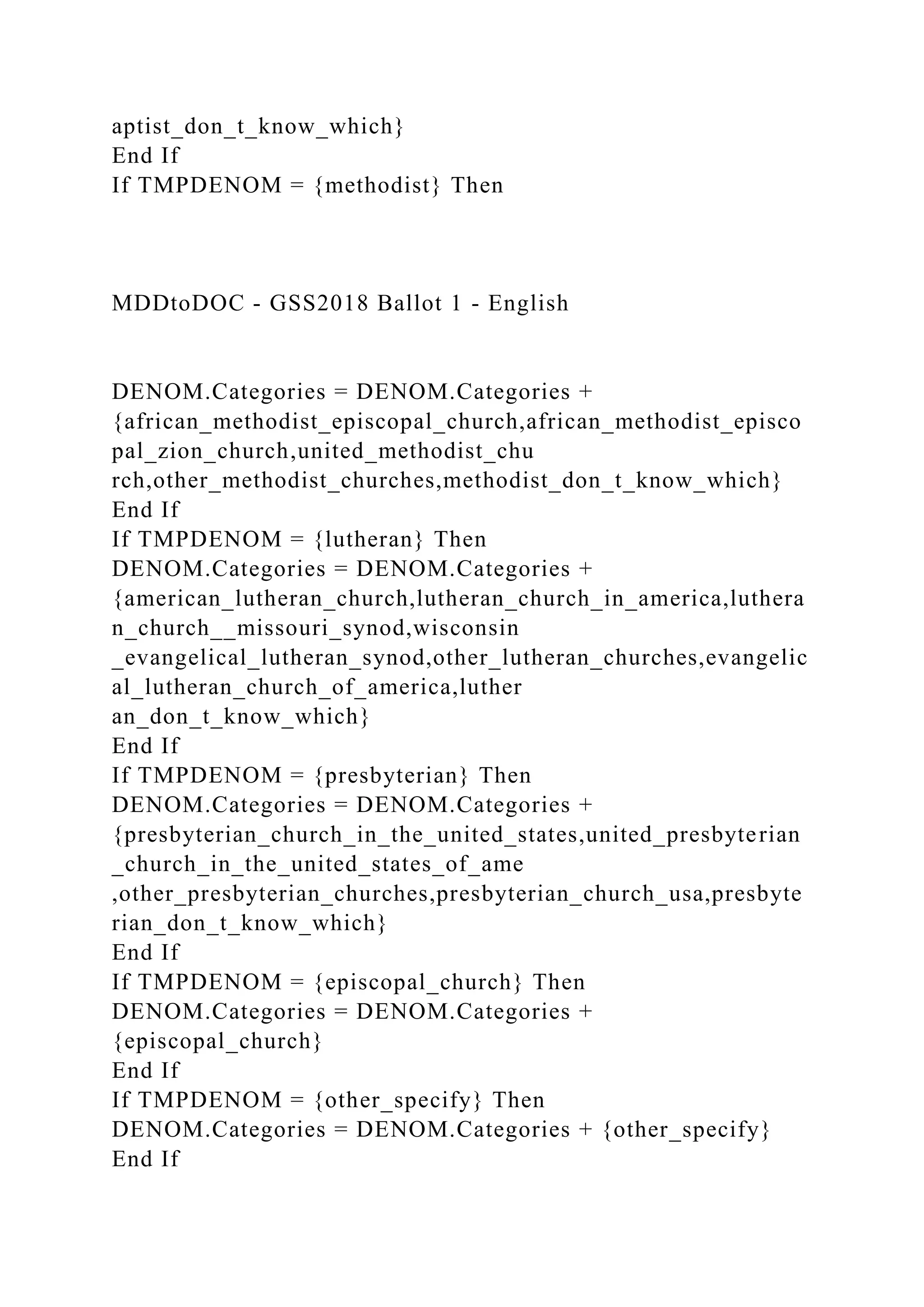 aptist_don_t_know_which}
End If
If TMPDENOM = {methodist} Then
MDDtoDOC - GSS2018 Ballot 1 - English
DENOM.Categories = DENOM.Categories +
{african_methodist_episcopal_church,african_methodist_episco
pal_zion_church,united_methodist_chu
rch,other_methodist_churches,methodist_don_t_know_which}
End If
If TMPDENOM = {lutheran} Then
DENOM.Categories = DENOM.Categories +
{american_lutheran_church,lutheran_church_in_america,luthera
n_church__missouri_synod,wisconsin
_evangelical_lutheran_synod,other_lutheran_churches,evangelic
al_lutheran_church_of_america,luther
an_don_t_know_which}
End If
If TMPDENOM = {presbyterian} Then
DENOM.Categories = DENOM.Categories +
{presbyterian_church_in_the_united_states,united_presbyterian
_church_in_the_united_states_of_ame
,other_presbyterian_churches,presbyterian_church_usa,presbyte
rian_don_t_know_which}
End If
If TMPDENOM = {episcopal_church} Then
DENOM.Categories = DENOM.Categories +
{episcopal_church}
End If
If TMPDENOM = {other_specify} Then
DENOM.Categories = DENOM.Categories + {other_specify}
End If
 