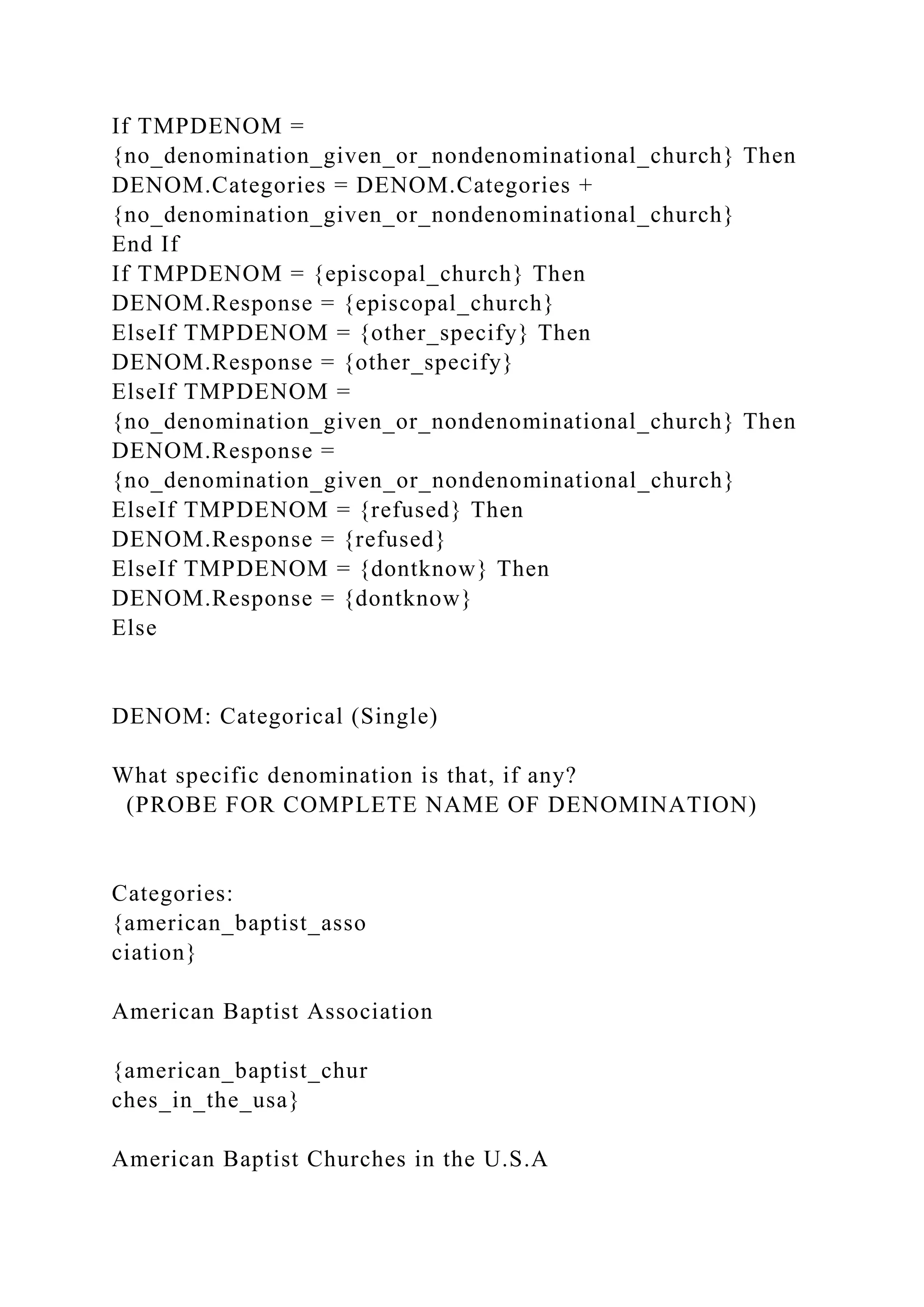 If TMPDENOM =
{no_denomination_given_or_nondenominational_church} Then
DENOM.Categories = DENOM.Categories +
{no_denomination_given_or_nondenominational_church}
End If
If TMPDENOM = {episcopal_church} Then
DENOM.Response = {episcopal_church}
ElseIf TMPDENOM = {other_specify} Then
DENOM.Response = {other_specify}
ElseIf TMPDENOM =
{no_denomination_given_or_nondenominational_church} Then
DENOM.Response =
{no_denomination_given_or_nondenominational_church}
ElseIf TMPDENOM = {refused} Then
DENOM.Response = {refused}
ElseIf TMPDENOM = {dontknow} Then
DENOM.Response = {dontknow}
Else
DENOM: Categorical (Single)
What specific denomination is that, if any?
(PROBE FOR COMPLETE NAME OF DENOMINATION)
Categories:
{american_baptist_asso
ciation}
American Baptist Association
{american_baptist_chur
ches_in_the_usa}
American Baptist Churches in the U.S.A
 