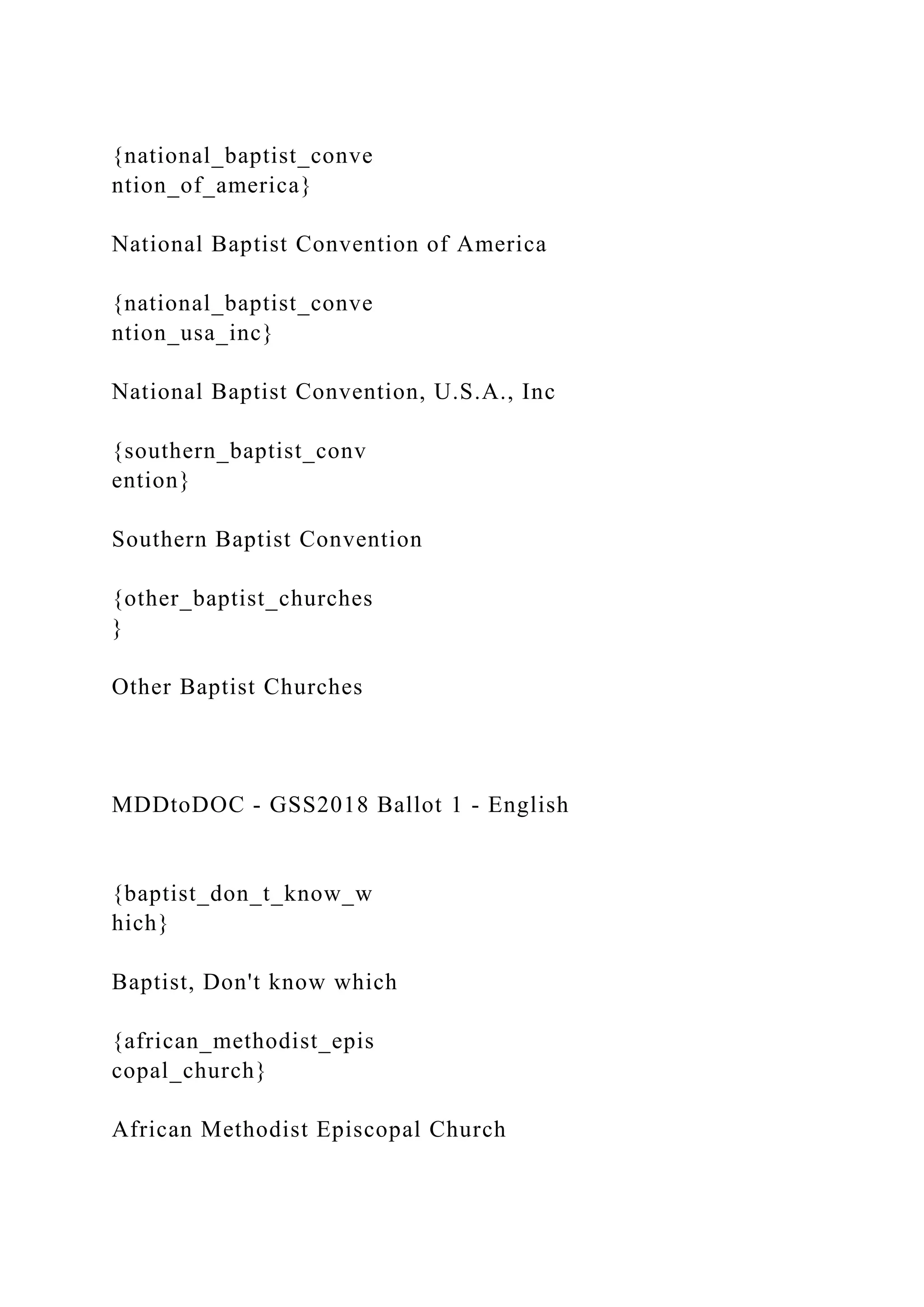 {national_baptist_conve
ntion_of_america}
National Baptist Convention of America
{national_baptist_conve
ntion_usa_inc}
National Baptist Convention, U.S.A., Inc
{southern_baptist_conv
ention}
Southern Baptist Convention
{other_baptist_churches
}
Other Baptist Churches
MDDtoDOC - GSS2018 Ballot 1 - English
{baptist_don_t_know_w
hich}
Baptist, Don't know which
{african_methodist_epis
copal_church}
African Methodist Episcopal Church
 