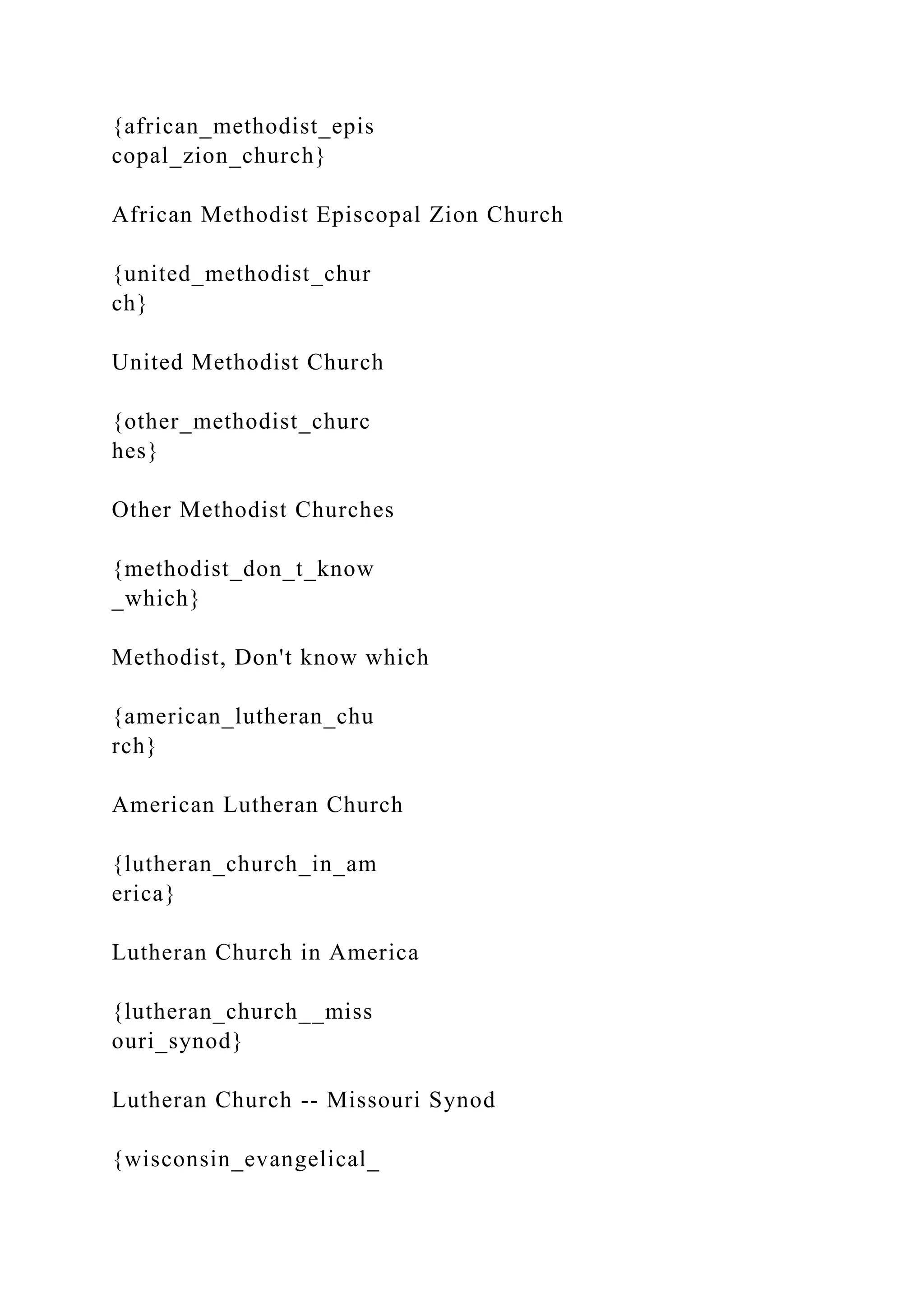 {african_methodist_epis
copal_zion_church}
African Methodist Episcopal Zion Church
{united_methodist_chur
ch}
United Methodist Church
{other_methodist_churc
hes}
Other Methodist Churches
{methodist_don_t_know
_which}
Methodist, Don't know which
{american_lutheran_chu
rch}
American Lutheran Church
{lutheran_church_in_am
erica}
Lutheran Church in America
{lutheran_church__miss
ouri_synod}
Lutheran Church -- Missouri Synod
{wisconsin_evangelical_
 