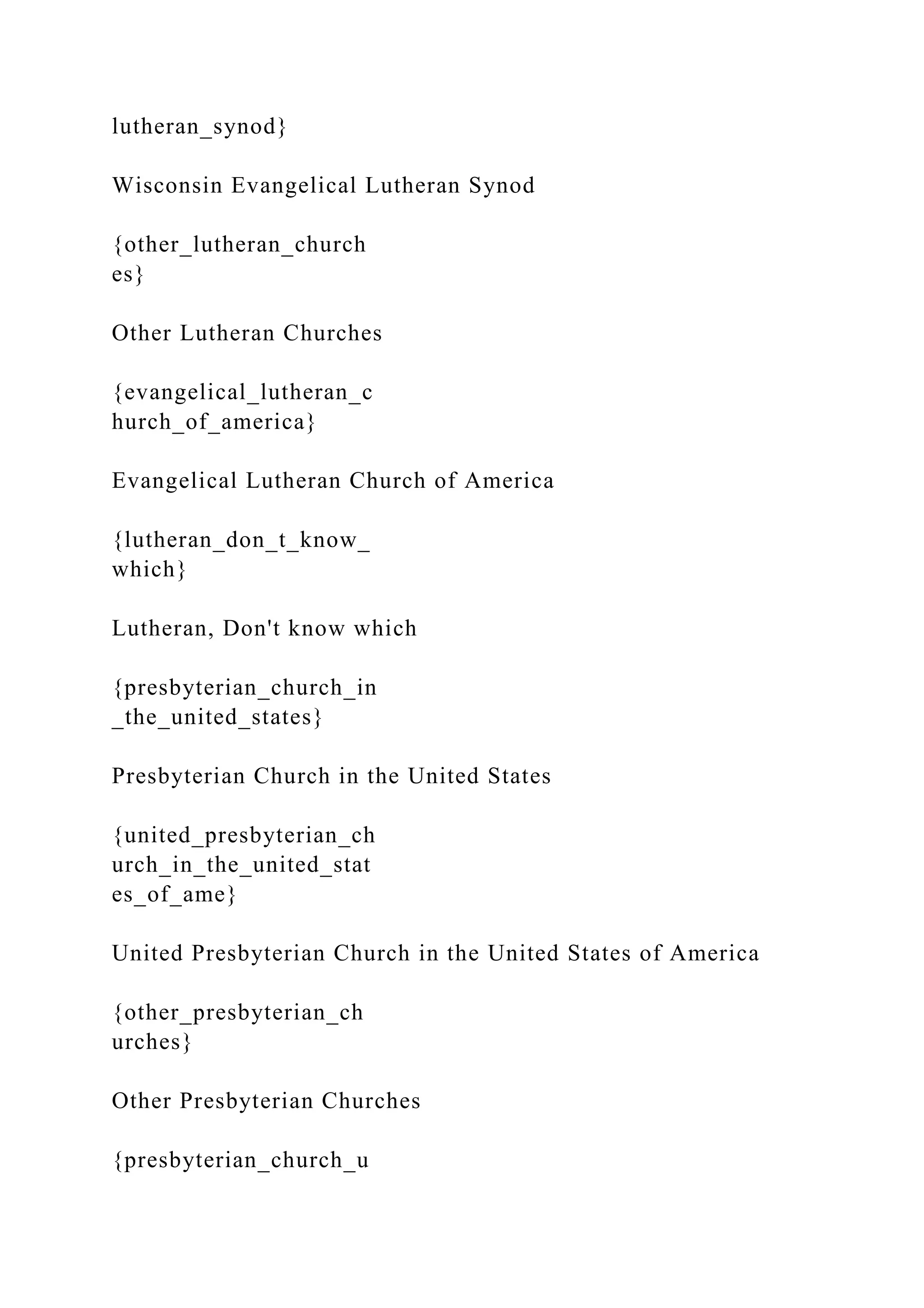 lutheran_synod}
Wisconsin Evangelical Lutheran Synod
{other_lutheran_church
es}
Other Lutheran Churches
{evangelical_lutheran_c
hurch_of_america}
Evangelical Lutheran Church of America
{lutheran_don_t_know_
which}
Lutheran, Don't know which
{presbyterian_church_in
_the_united_states}
Presbyterian Church in the United States
{united_presbyterian_ch
urch_in_the_united_stat
es_of_ame}
United Presbyterian Church in the United States of America
{other_presbyterian_ch
urches}
Other Presbyterian Churches
{presbyterian_church_u
 