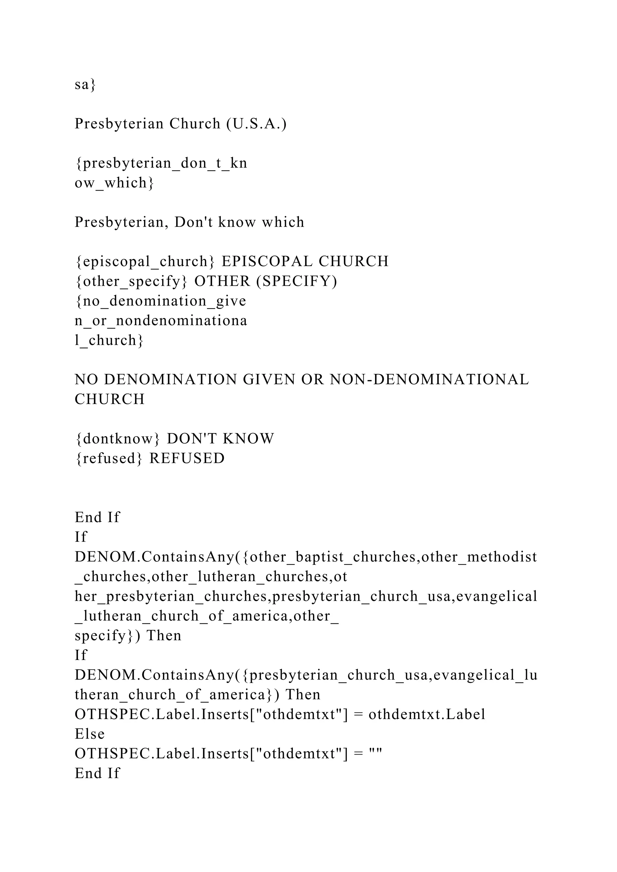 sa}
Presbyterian Church (U.S.A.)
{presbyterian_don_t_kn
ow_which}
Presbyterian, Don't know which
{episcopal_church} EPISCOPAL CHURCH
{other_specify} OTHER (SPECIFY)
{no_denomination_give
n_or_nondenominationa
l_church}
NO DENOMINATION GIVEN OR NON-DENOMINATIONAL
CHURCH
{dontknow} DON'T KNOW
{refused} REFUSED
End If
If
DENOM.ContainsAny({other_baptist_churches,other_methodist
_churches,other_lutheran_churches,ot
her_presbyterian_churches,presbyterian_church_usa,evangelical
_lutheran_church_of_america,other_
specify}) Then
If
DENOM.ContainsAny({presbyterian_church_usa,evangelical_lu
theran_church_of_america}) Then
OTHSPEC.Label.Inserts["othdemtxt"] = othdemtxt.Label
Else
OTHSPEC.Label.Inserts["othdemtxt"] = ""
End If
 