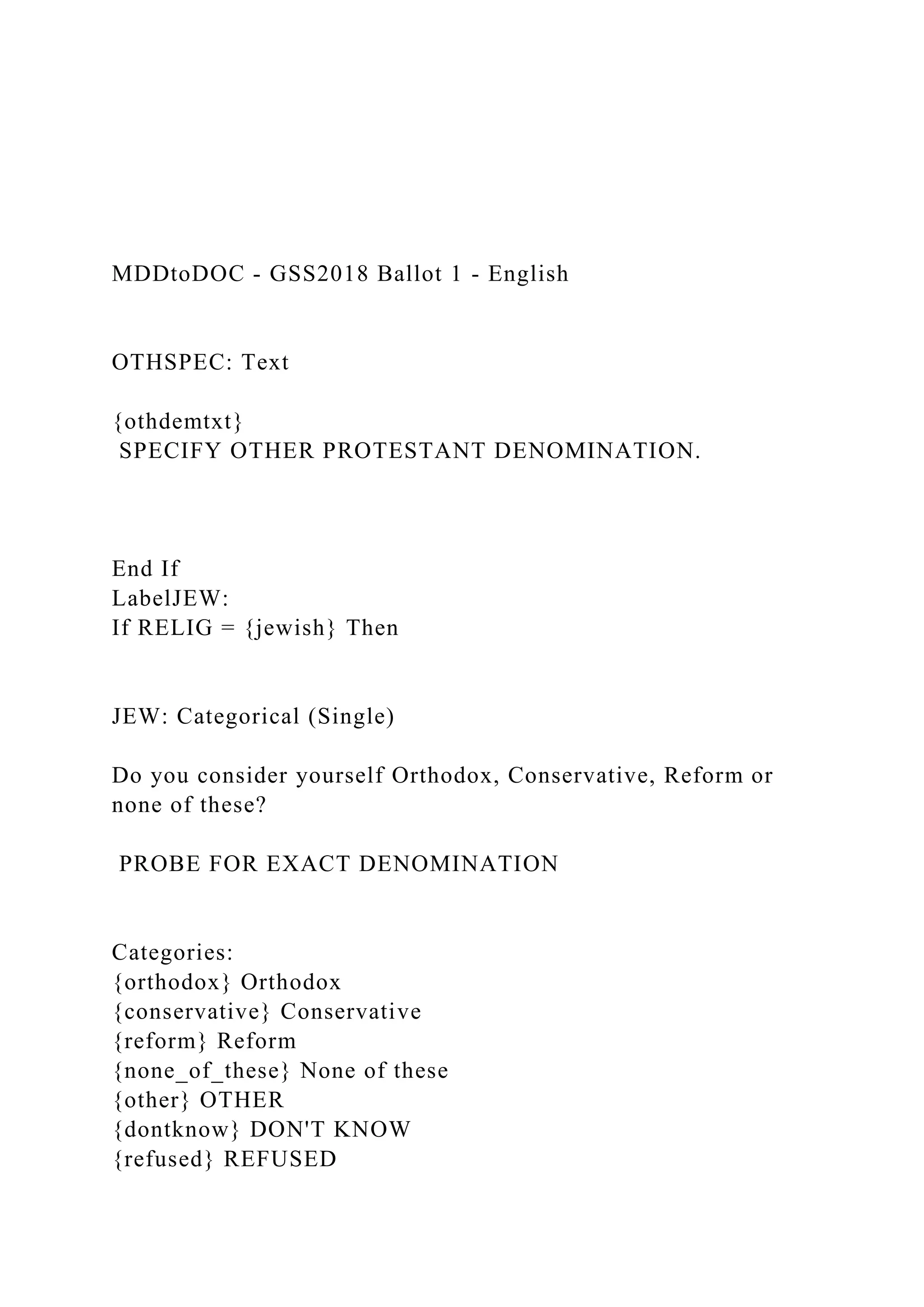 MDDtoDOC - GSS2018 Ballot 1 - English
OTHSPEC: Text
{othdemtxt}
SPECIFY OTHER PROTESTANT DENOMINATION.
End If
LabelJEW:
If RELIG = {jewish} Then
JEW: Categorical (Single)
Do you consider yourself Orthodox, Conservative, Reform or
none of these?
PROBE FOR EXACT DENOMINATION
Categories:
{orthodox} Orthodox
{conservative} Conservative
{reform} Reform
{none_of_these} None of these
{other} OTHER
{dontknow} DON'T KNOW
{refused} REFUSED
 