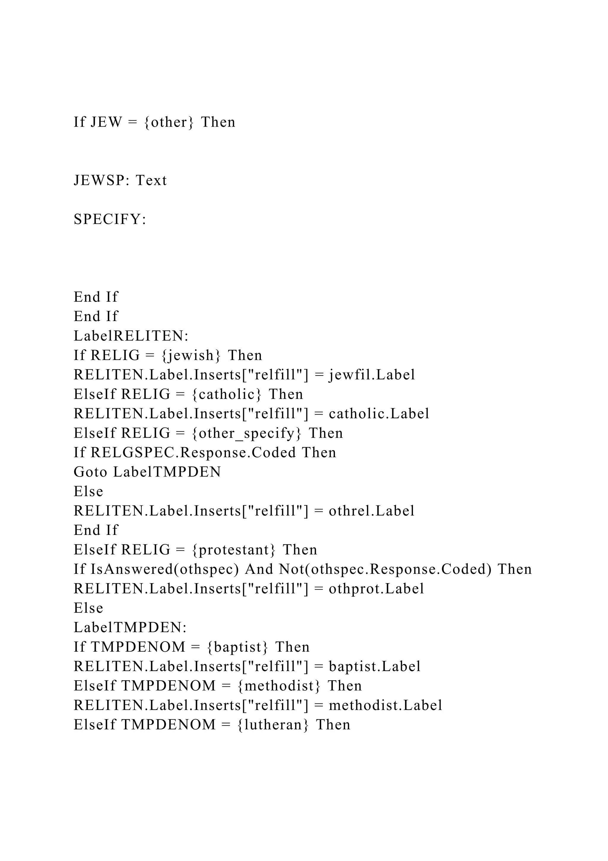 If JEW = {other} Then
JEWSP: Text
SPECIFY:
End If
End If
LabelRELITEN:
If RELIG = {jewish} Then
RELITEN.Label.Inserts["relfill"] = jewfil.Label
ElseIf RELIG = {catholic} Then
RELITEN.Label.Inserts["relfill"] = catholic.Label
ElseIf RELIG = {other_specify} Then
If RELGSPEC.Response.Coded Then
Goto LabelTMPDEN
Else
RELITEN.Label.Inserts["relfill"] = othrel.Label
End If
ElseIf RELIG = {protestant} Then
If IsAnswered(othspec) And Not(othspec.Response.Coded) Then
RELITEN.Label.Inserts["relfill"] = othprot.Label
Else
LabelTMPDEN:
If TMPDENOM = {baptist} Then
RELITEN.Label.Inserts["relfill"] = baptist.Label
ElseIf TMPDENOM = {methodist} Then
RELITEN.Label.Inserts["relfill"] = methodist.Label
ElseIf TMPDENOM = {lutheran} Then
 