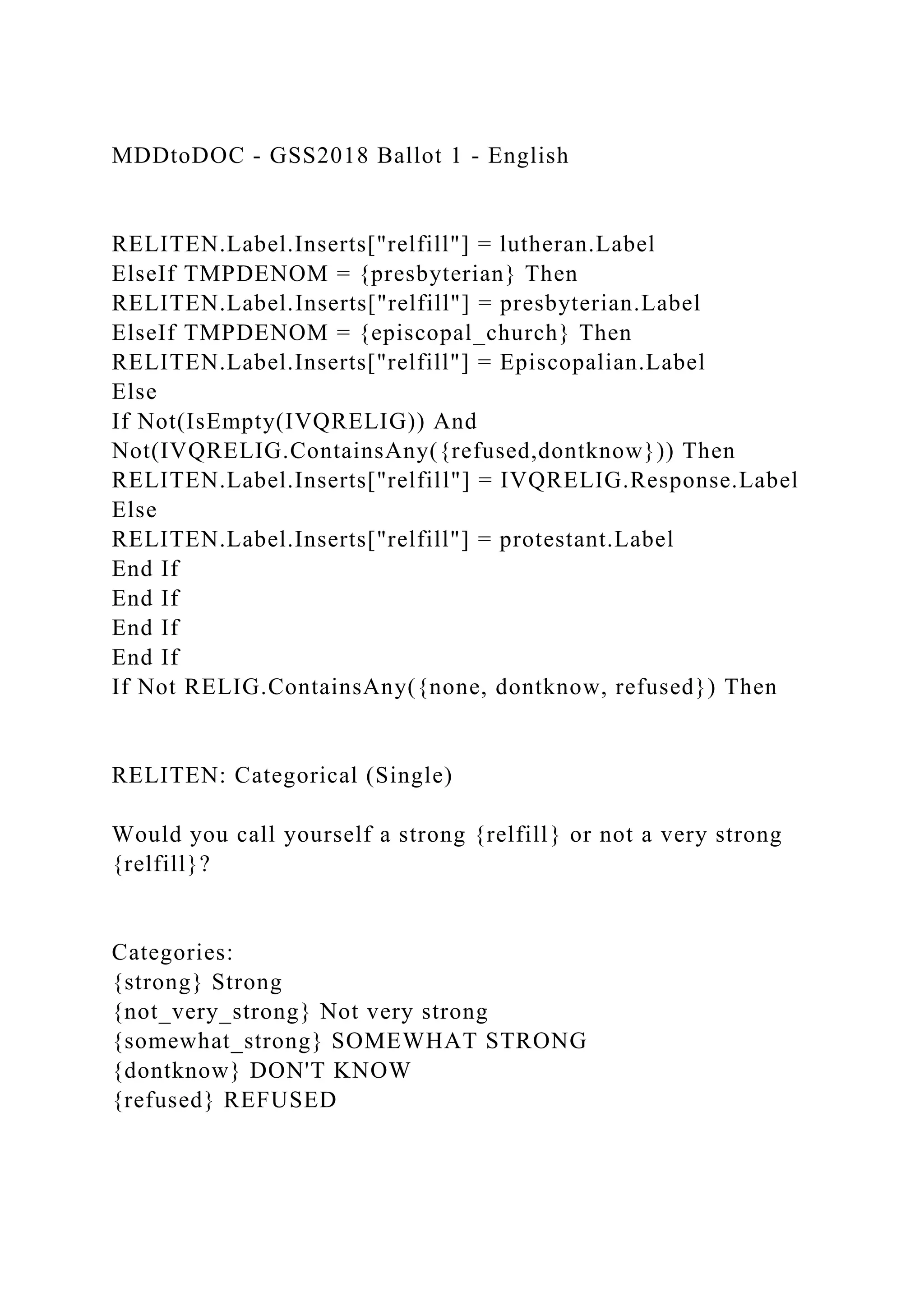 MDDtoDOC - GSS2018 Ballot 1 - English
RELITEN.Label.Inserts["relfill"] = lutheran.Label
ElseIf TMPDENOM = {presbyterian} Then
RELITEN.Label.Inserts["relfill"] = presbyterian.Label
ElseIf TMPDENOM = {episcopal_church} Then
RELITEN.Label.Inserts["relfill"] = Episcopalian.Label
Else
If Not(IsEmpty(IVQRELIG)) And
Not(IVQRELIG.ContainsAny({refused,dontknow})) Then
RELITEN.Label.Inserts["relfill"] = IVQRELIG.Response.Label
Else
RELITEN.Label.Inserts["relfill"] = protestant.Label
End If
End If
End If
End If
If Not RELIG.ContainsAny({none, dontknow, refused}) Then
RELITEN: Categorical (Single)
Would you call yourself a strong {relfill} or not a very strong
{relfill}?
Categories:
{strong} Strong
{not_very_strong} Not very strong
{somewhat_strong} SOMEWHAT STRONG
{dontknow} DON'T KNOW
{refused} REFUSED
 