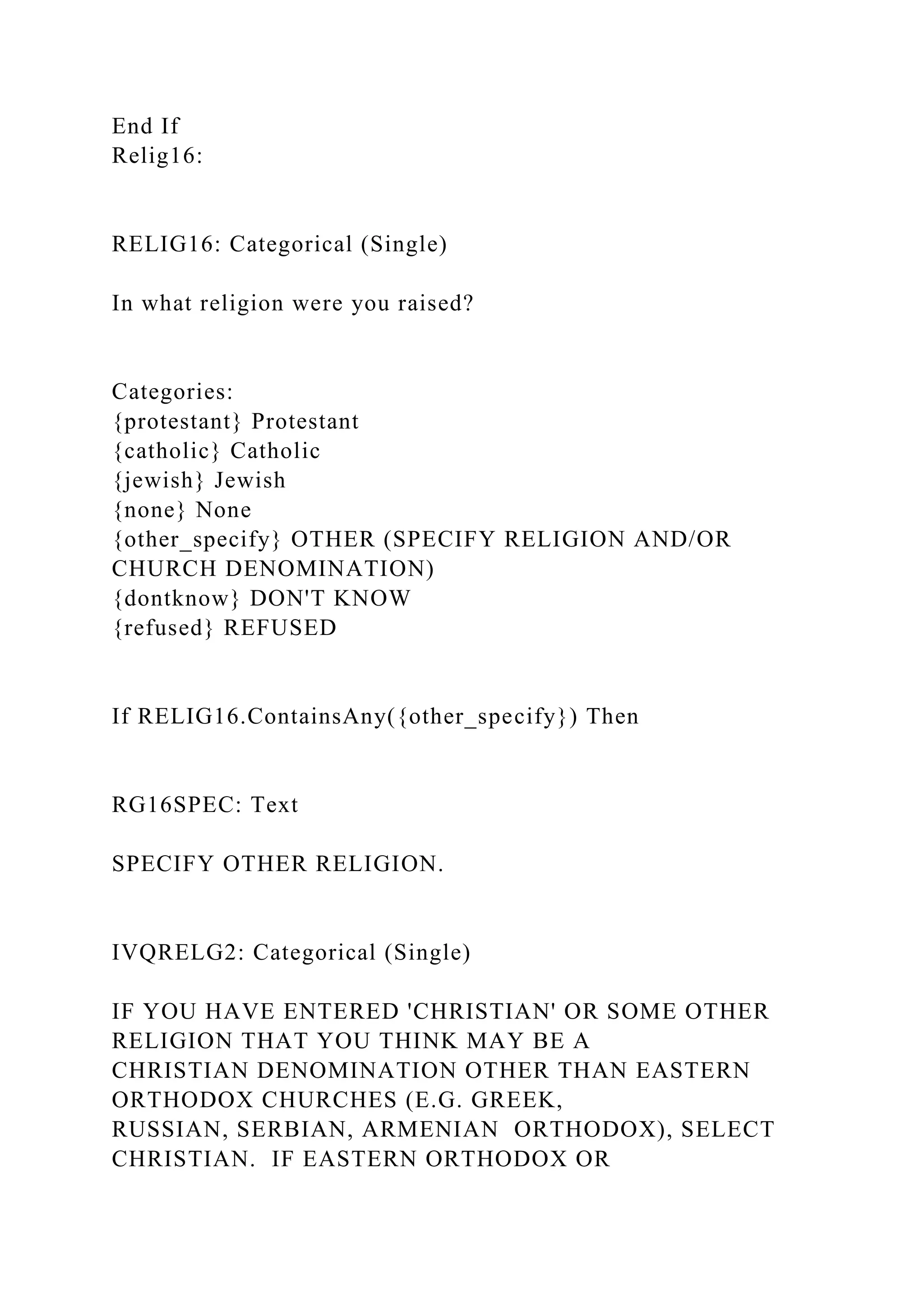 End If
Relig16:
RELIG16: Categorical (Single)
In what religion were you raised?
Categories:
{protestant} Protestant
{catholic} Catholic
{jewish} Jewish
{none} None
{other_specify} OTHER (SPECIFY RELIGION AND/OR
CHURCH DENOMINATION)
{dontknow} DON'T KNOW
{refused} REFUSED
If RELIG16.ContainsAny({other_specify}) Then
RG16SPEC: Text
SPECIFY OTHER RELIGION.
IVQRELG2: Categorical (Single)
IF YOU HAVE ENTERED 'CHRISTIAN' OR SOME OTHER
RELIGION THAT YOU THINK MAY BE A
CHRISTIAN DENOMINATION OTHER THAN EASTERN
ORTHODOX CHURCHES (E.G. GREEK,
RUSSIAN, SERBIAN, ARMENIAN ORTHODOX), SELECT
CHRISTIAN. IF EASTERN ORTHODOX OR
 