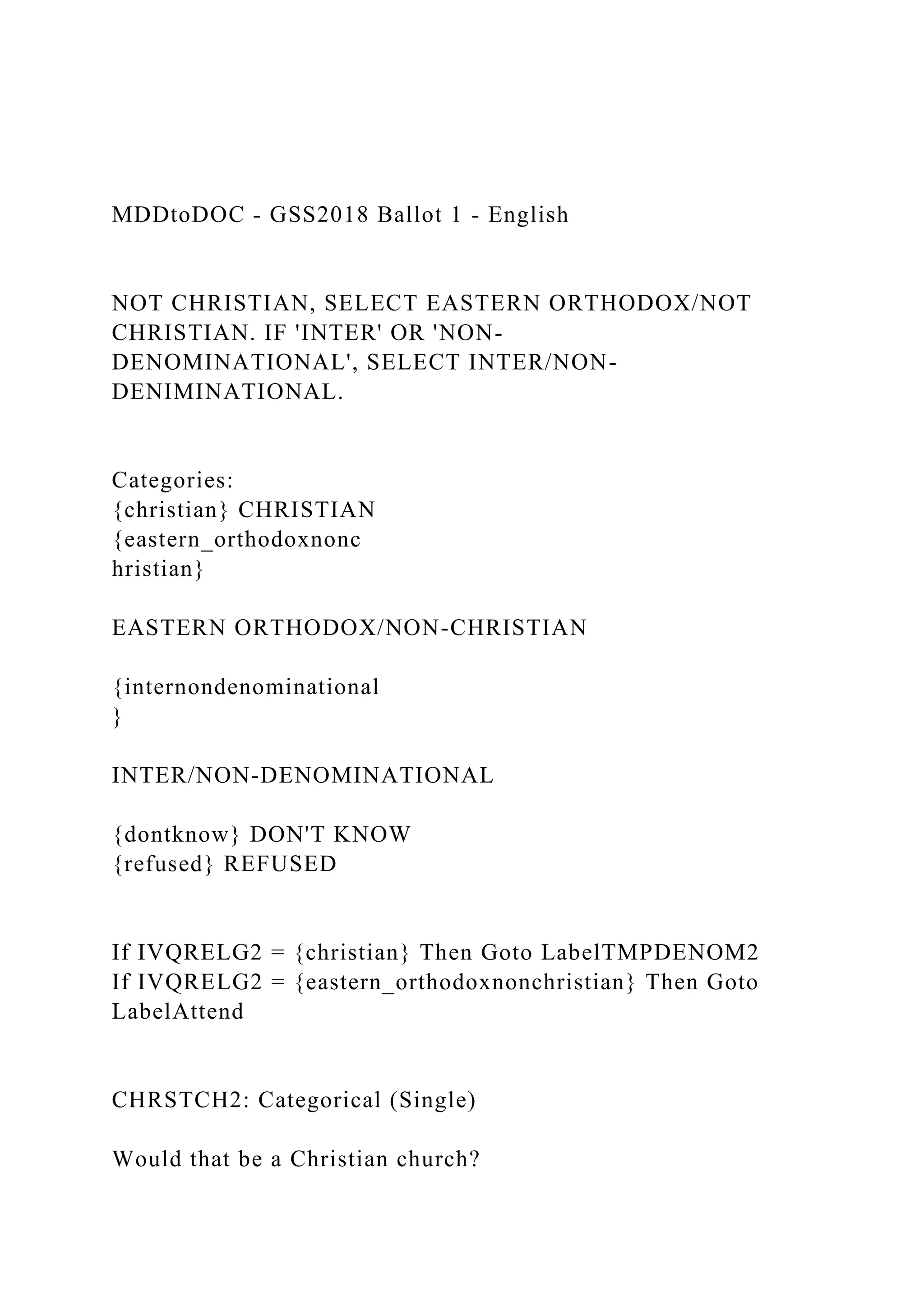 MDDtoDOC - GSS2018 Ballot 1 - English
NOT CHRISTIAN, SELECT EASTERN ORTHODOX/NOT
CHRISTIAN. IF 'INTER' OR 'NON-
DENOMINATIONAL', SELECT INTER/NON-
DENIMINATIONAL.
Categories:
{christian} CHRISTIAN
{eastern_orthodoxnonc
hristian}
EASTERN ORTHODOX/NON-CHRISTIAN
{internondenominational
}
INTER/NON-DENOMINATIONAL
{dontknow} DON'T KNOW
{refused} REFUSED
If IVQRELG2 = {christian} Then Goto LabelTMPDENOM2
If IVQRELG2 = {eastern_orthodoxnonchristian} Then Goto
LabelAttend
CHRSTCH2: Categorical (Single)
Would that be a Christian church?
 
