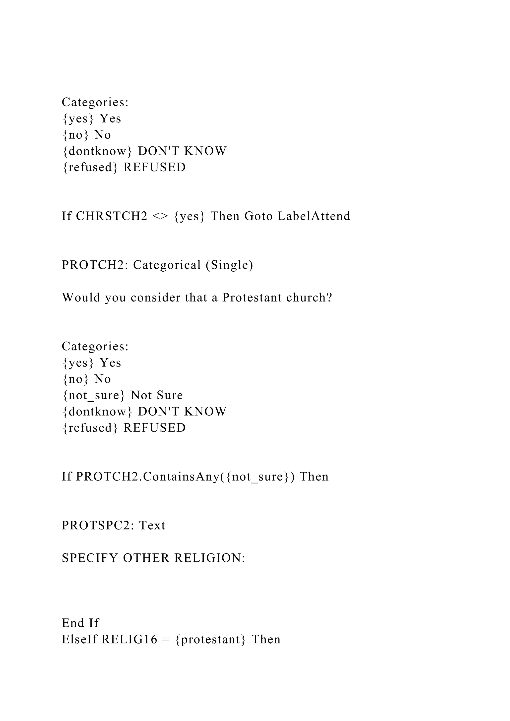 Categories:
{yes} Yes
{no} No
{dontknow} DON'T KNOW
{refused} REFUSED
If CHRSTCH2 <> {yes} Then Goto LabelAttend
PROTCH2: Categorical (Single)
Would you consider that a Protestant church?
Categories:
{yes} Yes
{no} No
{not_sure} Not Sure
{dontknow} DON'T KNOW
{refused} REFUSED
If PROTCH2.ContainsAny({not_sure}) Then
PROTSPC2: Text
SPECIFY OTHER RELIGION:
End If
ElseIf RELIG16 = {protestant} Then
 