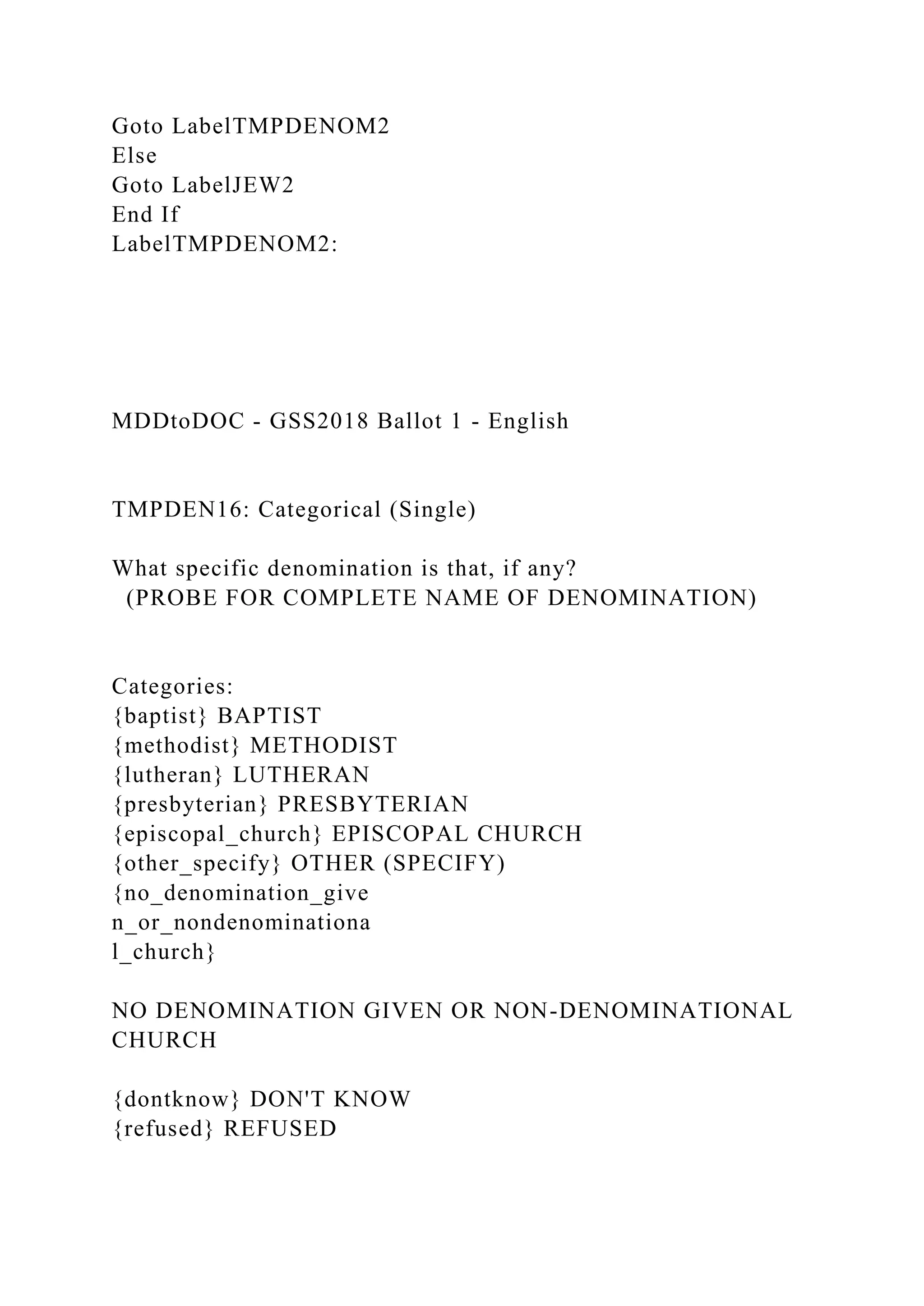 Goto LabelTMPDENOM2
Else
Goto LabelJEW2
End If
LabelTMPDENOM2:
MDDtoDOC - GSS2018 Ballot 1 - English
TMPDEN16: Categorical (Single)
What specific denomination is that, if any?
(PROBE FOR COMPLETE NAME OF DENOMINATION)
Categories:
{baptist} BAPTIST
{methodist} METHODIST
{lutheran} LUTHERAN
{presbyterian} PRESBYTERIAN
{episcopal_church} EPISCOPAL CHURCH
{other_specify} OTHER (SPECIFY)
{no_denomination_give
n_or_nondenominationa
l_church}
NO DENOMINATION GIVEN OR NON-DENOMINATIONAL
CHURCH
{dontknow} DON'T KNOW
{refused} REFUSED
 
