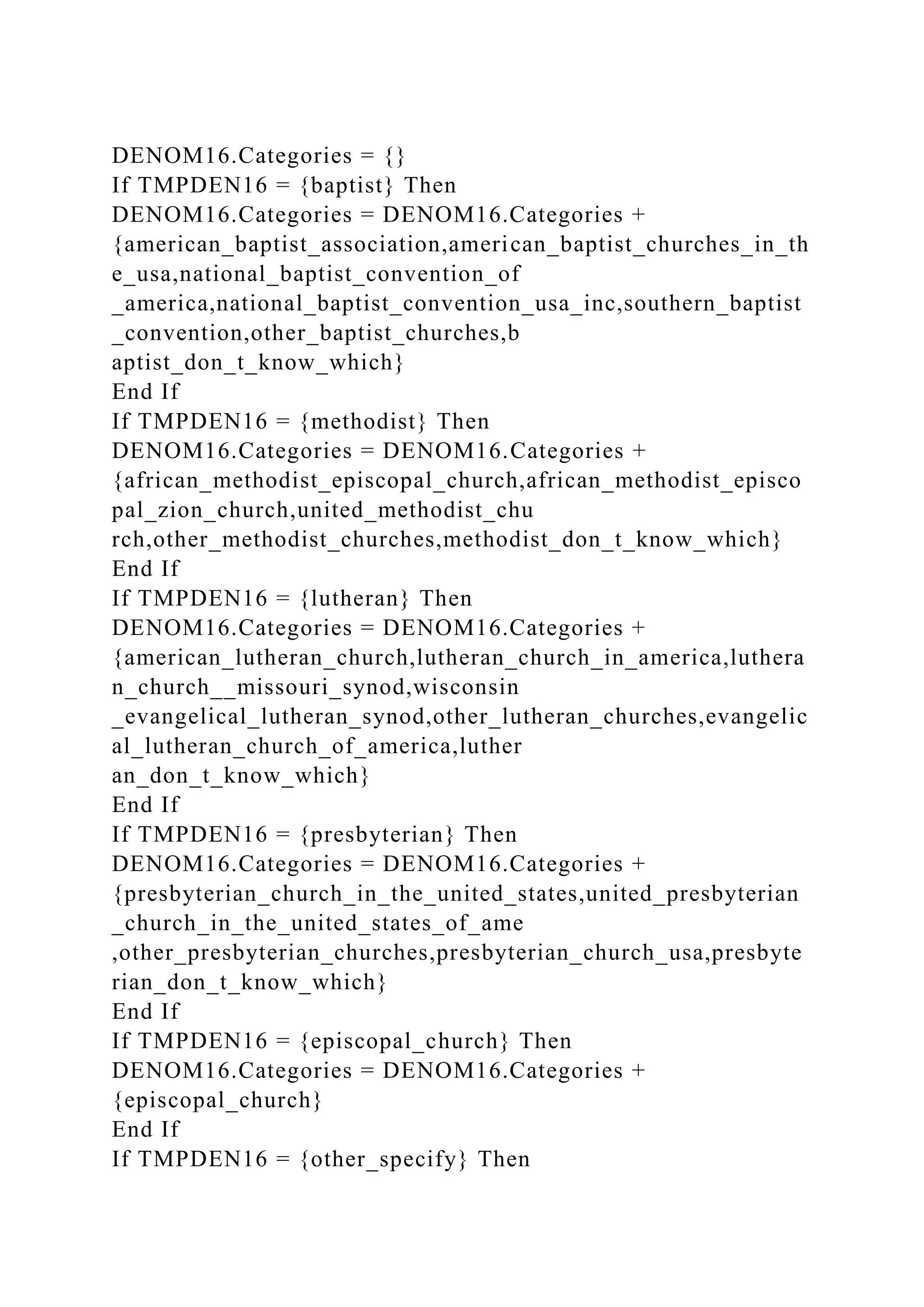DENOM16.Categories = {}
If TMPDEN16 = {baptist} Then
DENOM16.Categories = DENOM16.Categories +
{american_baptist_association,american_baptist_churches_in_th
e_usa,national_baptist_convention_of
_america,national_baptist_convention_usa_inc,southern_baptist
_convention,other_baptist_churches,b
aptist_don_t_know_which}
End If
If TMPDEN16 = {methodist} Then
DENOM16.Categories = DENOM16.Categories +
{african_methodist_episcopal_church,african_methodist_episco
pal_zion_church,united_methodist_chu
rch,other_methodist_churches,methodist_don_t_know_which}
End If
If TMPDEN16 = {lutheran} Then
DENOM16.Categories = DENOM16.Categories +
{american_lutheran_church,lutheran_church_in_america,luthera
n_church__missouri_synod,wisconsin
_evangelical_lutheran_synod,other_lutheran_churches,evangelic
al_lutheran_church_of_america,luther
an_don_t_know_which}
End If
If TMPDEN16 = {presbyterian} Then
DENOM16.Categories = DENOM16.Categories +
{presbyterian_church_in_the_united_states,united_presbyterian
_church_in_the_united_states_of_ame
,other_presbyterian_churches,presbyterian_church_usa,presbyte
rian_don_t_know_which}
End If
If TMPDEN16 = {episcopal_church} Then
DENOM16.Categories = DENOM16.Categories +
{episcopal_church}
End If
If TMPDEN16 = {other_specify} Then
 
